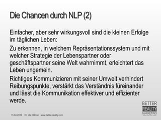 15.04.2015 Dr. Ute Hillmer www.better-reality.com
DieChancendurch NLP(2)
Einfacher, aber sehr wirkungsvoll sind die kleinen Erfolge
im täglichen Leben:
Zu erkennen, in welchem Repräsentationssystem und mit
welcher Strategie der Lebenspartner oder
geschäftspartner seine Welt wahrnimmt, erleichtert das
Leben ungemein.
Richtiges Kommunizieren mit seiner Umwelt verhindert
Reibungspunkte, verstärkt das Verständnis füreinander
und lässt die Kommunikation effektiver und effizienter
werde.
 