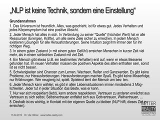 15.04.2015 Dr. Ute Hillmer www.better-reality.com
„NLPistkeineTechnik,sonderneineEinstellung“
Grundannahmen
1. Das Universum ist freundlich. Alles, was geschieht, ist für etwas gut. Jedes Verhalten und
jedes Körpersymptom hat eine positive Absicht.
2. Jeder Mensch hat alles in sich. In Verbindung zu seiner "Quelle" (höchster Wert) hat er alle
Ressourcen (Energien, Kräfte), um alle seine Ziele sicher zu erreichen. In jedem Mensch
existieren Lösungen für alle Herausforderungen. Seine Intuition zeigt ihm immer den für ihn
richtigen Weg.
3. In einem guten Zustand (= mit einem guten Gefühl) erreichen Menschen in kurzer Zeit viel
mehr, als in einem schlechten Zustand mit viel Zeit.
4. Ein Mensch gibt etwas (z.B. ein bestimmtes Verhalten) erst auf, wenn er etwas Besseres
gefunden hat. Im neuen Verhalten müssen die positiven Aspekte des alten enthalten sein, sonst
ist es nicht besser.
5. Schwierigkeiten sind Chancen zum Lernen, Wachsen, Reifen und Ganzwerden. Es gibt keine
Probleme, nur Herausforderungen. Herausforderungen machen Spaß. Es gibt keine Misserfolge,
nur Erfahrungen. Wer neugierig ist, spielt. Spielend lernt der Mensch am bes- ten.
6. Jeder Mensch kann wählen; es gibt in allen Lebenssituationen immer mindestens 3 Mög-
lichkeiten. Jeder tut in jeder Situation das Beste, was er kann.
7. Nur wer sich respektiert (liebt), kann andere respektieren. Vertrauen zu anderen erwächst aus
Vertrauen zu sich selbst. Selbstvertrauen entfaltet sich aus Gottvertrauen, Weltvertrauen, ...
8. Deshalb ist es wichtig, in Kontakt mit der eigenen Quelle zu bleiben (NLP hilft, dieses Ziel zu
erreichen).
 