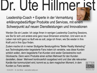 15.04.2015 Dr. Ute Hillmer www.better-reality.com
Dr. Ute Hillmer ist
Leadership-Coach + Experte in der Vermarktung
erklärungsbedürftiger Produkte und Services, mit einem
Schwerpunkt auf neuen Dienstleistungen und Innovationen
Werden Sie ein Leader. Ich zeige Ihnen in wenigen Leadership Coaching Sessions,
wie Sie für sich und andere eine ganz neue Dimension erreichen. Und wenn es im
Leben mal nicht ganz so läuft wie es soll, zeige ich Ihnen, wie Sie wieder in Ihre
Kraft und in Ihre Spur finden.
Zudem mache ich in meiner Stuttgarter Beratungsfirma "Better Reality Marketing"
aus Technologiekunden begeisterte Fans indem ich verstehe, was diese Kunden
wirklich wollen, denn begeisterte Fan-Kunden sind weder Geniestreiche noch
Glücksache. Denn wenn Produkte einen echten Mehrwert für den Kunden
darstellen, dieser Mehrwert kontinuierlich ausgebaut wird und über alle relevanten
Kanäle klar kommuniziert wird, kommt es zu dem magischen Moment, in dem
Kunden zu Fans werden.
 