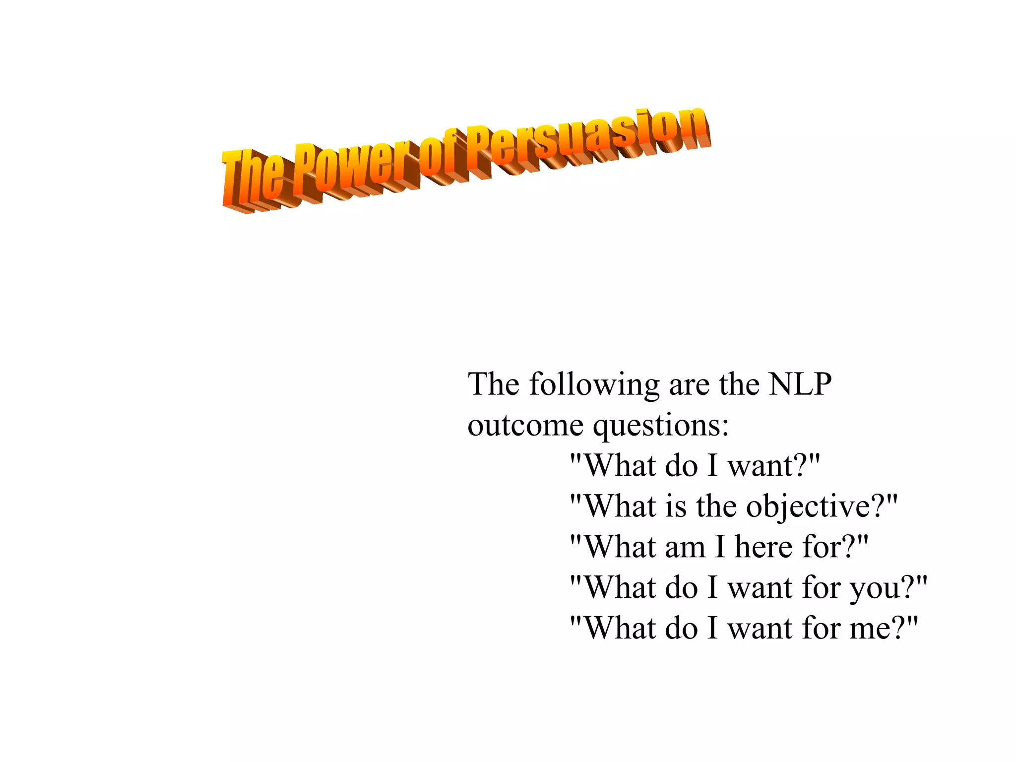 The Power of Persuasion The following are the NLP outcome questions: "What do I want?" "What is the objective?" "What am I here for?" "What do I want for you?" "What do I want for me?" 
