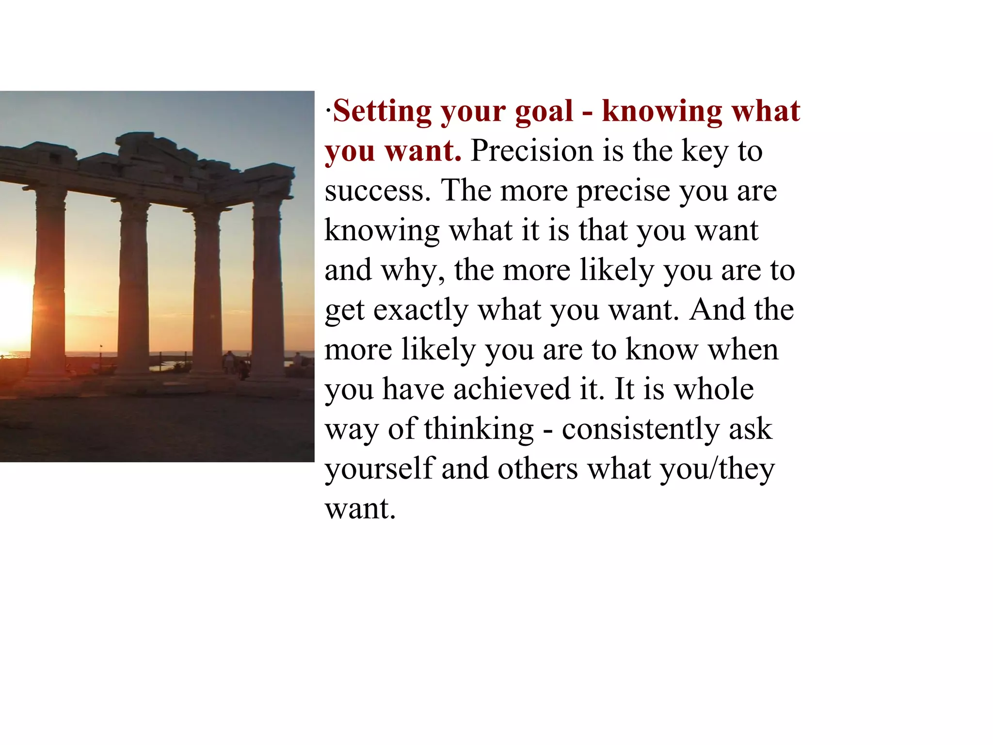 · Setting your goal - knowing what you want.  Precision is the key to success. The more precise you are knowing what it is that you want and why, the more likely you are to get exactly what you want. And the more likely you are to know when you have achieved it. It is whole way of thinking - consistently ask yourself and others what you/they want.  