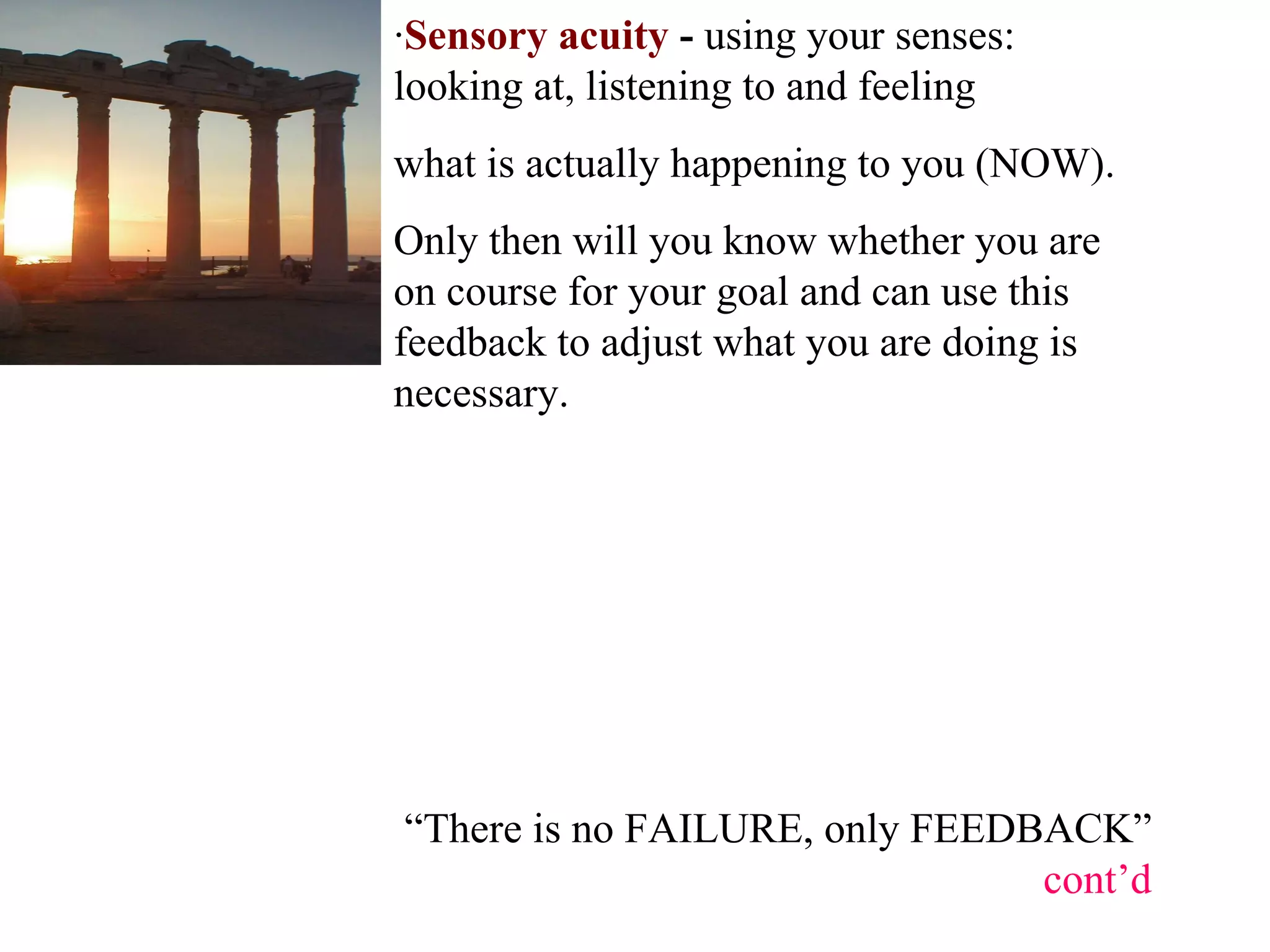 “ There is no FAILURE, only FEEDBACK”  cont’d · Sensory acuity  -  using your senses: looking at, listening to and feeling  what is actually happening to you (NOW).  Only then will you know whether you are on course for your goal and can use this feedback to adjust what you are doing is necessary.  