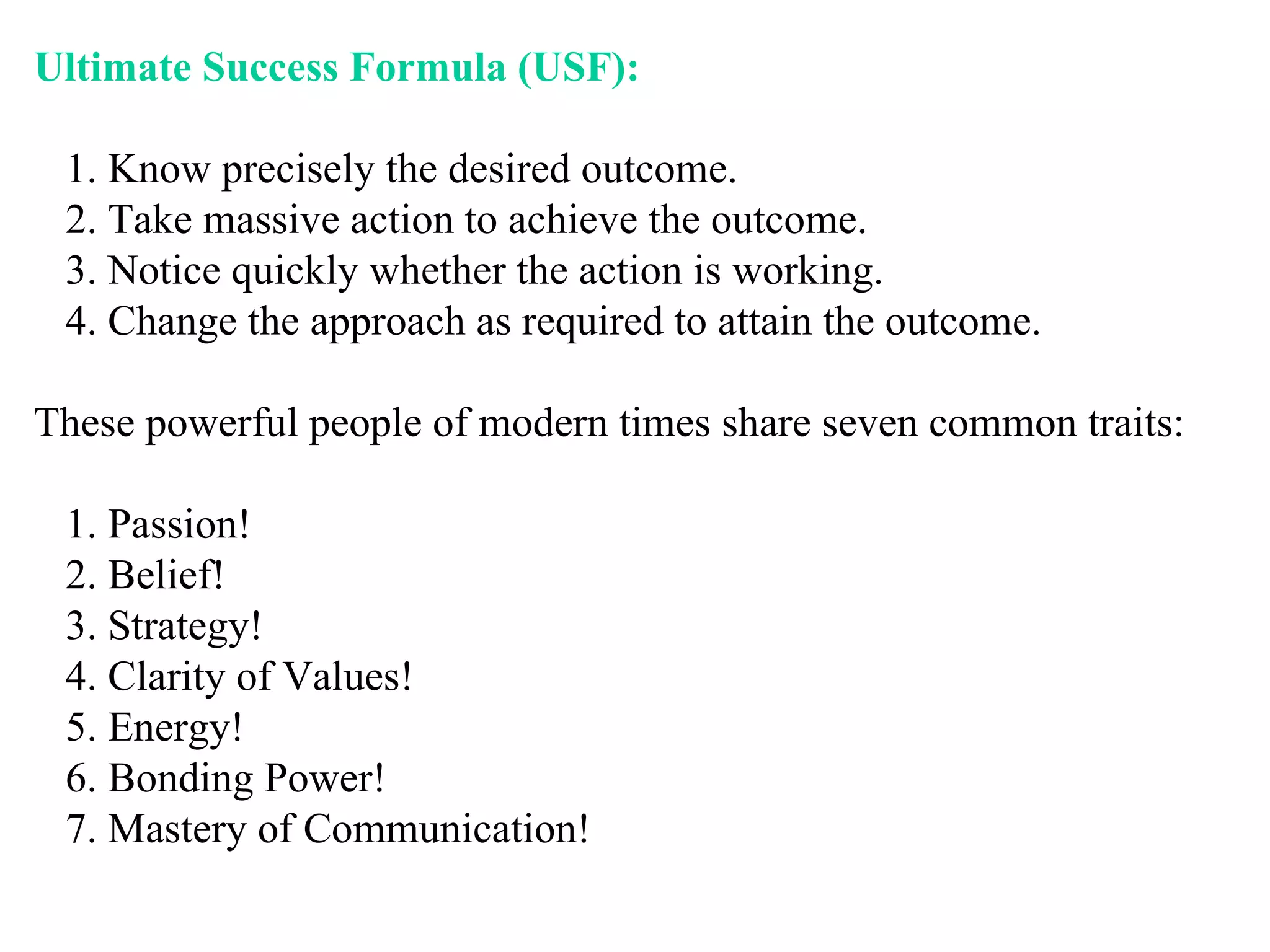 Ultimate Success Formula (USF): 1. Know precisely the desired outcome. 2. Take massive action to achieve the outcome. 3. Notice quickly whether the action is working. 4. Change the approach as required to attain the outcome.  These powerful people of modern times share seven common traits: 1. Passion! 2. Belief! 3. Strategy! 4. Clarity of Values! 5. Energy! 6. Bonding Power! 7. Mastery of Communication!  