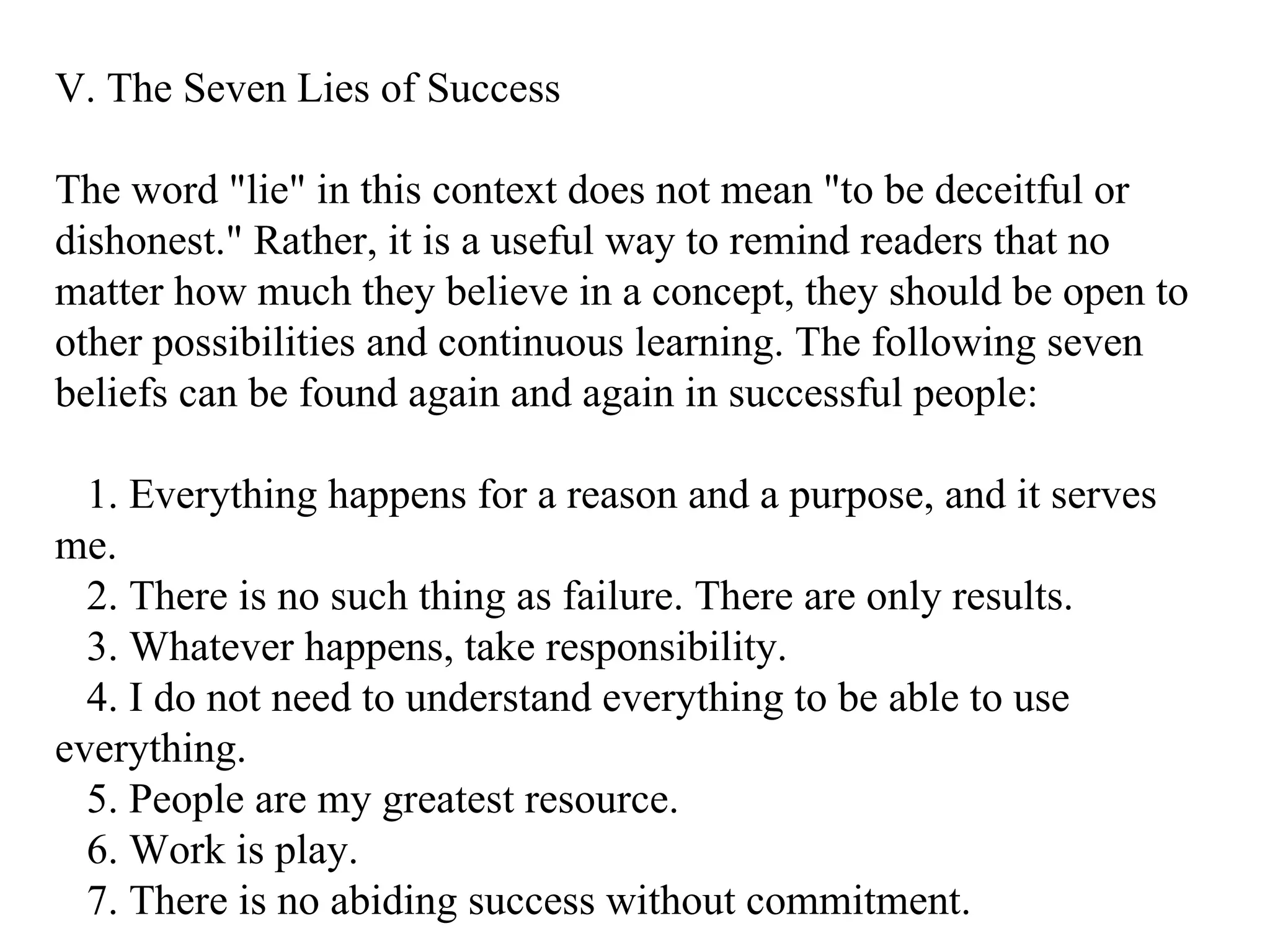V. The Seven Lies of Success The word "lie" in this context does not mean "to be deceitful or dishonest." Rather, it is a useful way to remind readers that no matter how much they believe in a concept, they should be open to other possibilities and continuous learning. The following seven beliefs can be found again and again in successful people: 1. Everything happens for a reason and a purpose, and it serves me. 2. There is no such thing as failure. There are only results. 3. Whatever happens, take responsibility. 4. I do not need to understand everything to be able to use everything. 5. People are my greatest resource. 6. Work is play. 7. There is no abiding success without commitment.  