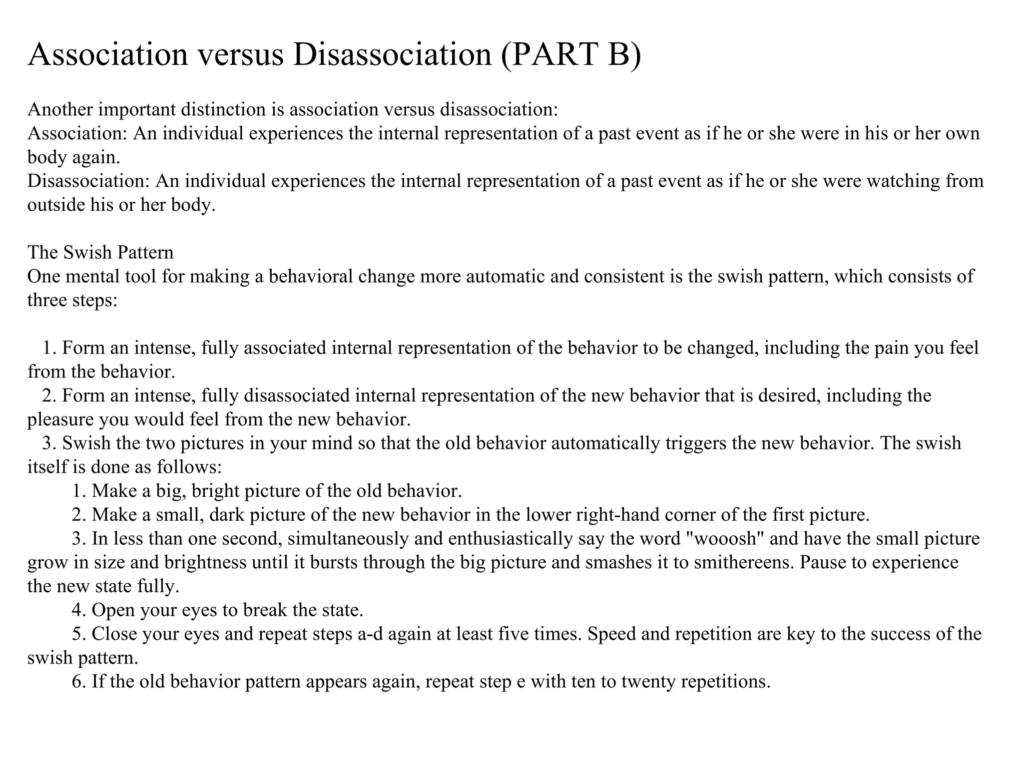 Association versus Disassociation (PART B) Another important distinction is association versus disassociation: Association: An individual experiences the internal representation of a past event as if he or she were in his or her own body again. Disassociation: An individual experiences the internal representation of a past event as if he or she were watching from outside his or her body. The Swish Pattern One mental tool for making a behavioral change more automatic and consistent is the swish pattern, which consists of three steps: 1. Form an intense, fully associated internal representation of the behavior to be changed, including the pain you feel from the behavior. 2. Form an intense, fully disassociated internal representation of the new behavior that is desired, including the pleasure you would feel from the new behavior. 3. Swish the two pictures in your mind so that the old behavior automatically triggers the new behavior. The swish itself is done as follows: 1. Make a big, bright picture of the old behavior. 2. Make a small, dark picture of the new behavior in the lower right-hand corner of the first picture. 3. In less than one second, simultaneously and enthusiastically say the word "wooosh" and have the small picture grow in size and brightness until it bursts through the big picture and smashes it to smithereens. Pause to experience the new state fully. 4. Open your eyes to break the state. 5. Close your eyes and repeat steps a-d again at least five times. Speed and repetition are key to the success of the swish pattern. 6. If the old behavior pattern appears again, repeat step e with ten to twenty repetitions.  