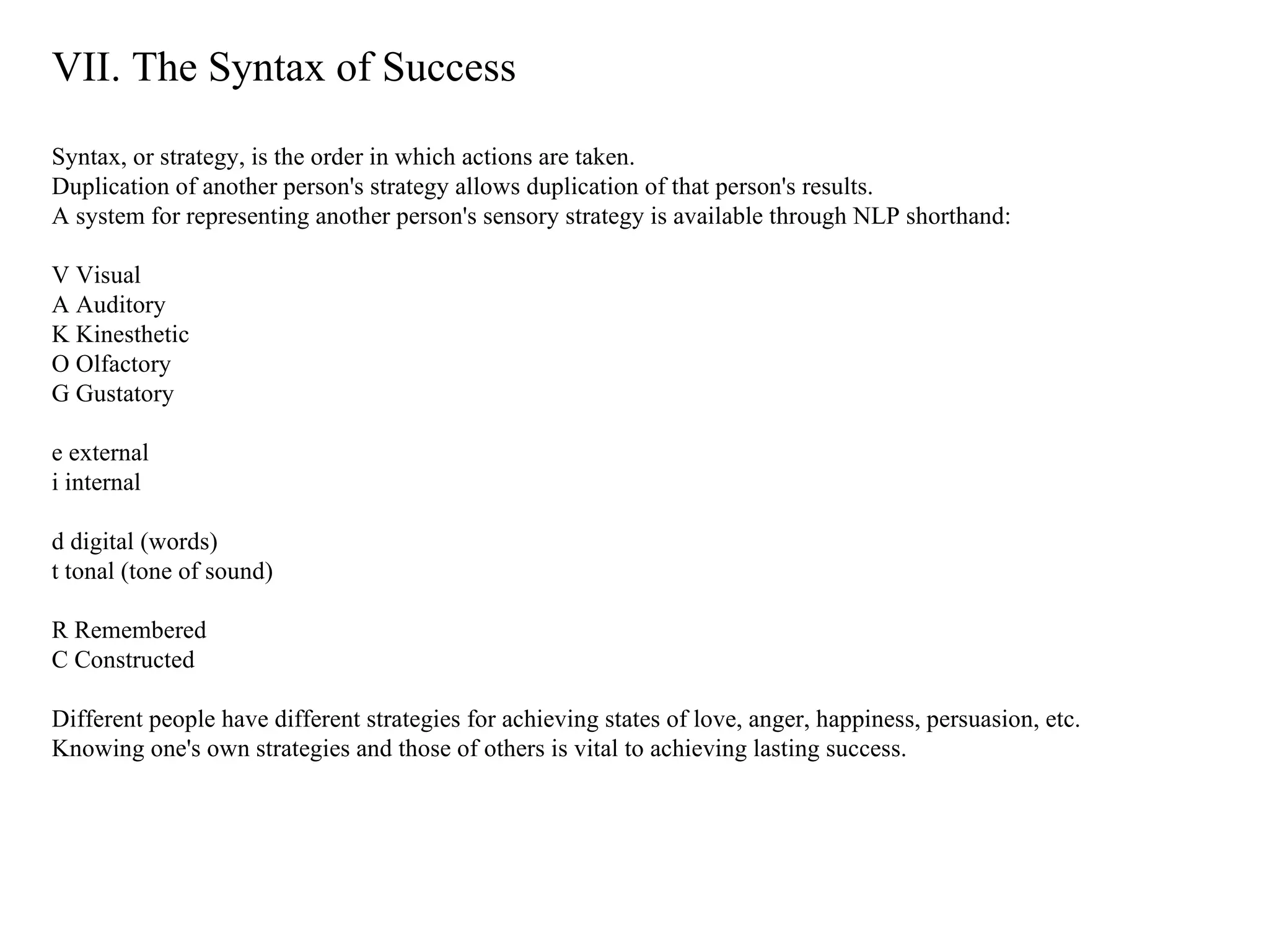 VII. The Syntax of Success Syntax, or strategy, is the order in which actions are taken.  Duplication of another person's strategy allows duplication of that person's results.  A system for representing another person's sensory strategy is available through NLP shorthand: V Visual A Auditory K Kinesthetic O Olfactory G Gustatory e external i internal d digital (words) t tonal (tone of sound) R Remembered C Constructed Different people have different strategies for achieving states of love, anger, happiness, persuasion, etc.  Knowing one's own strategies and those of others is vital to achieving lasting success. 