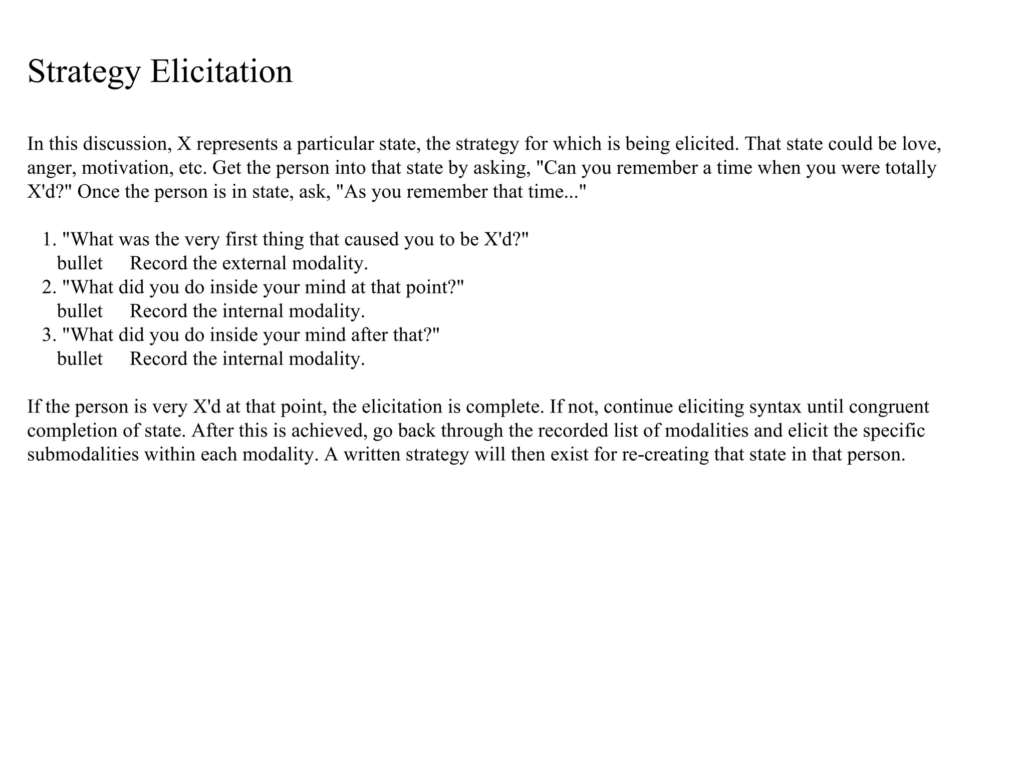 Strategy Elicitation In this discussion, X represents a particular state, the strategy for which is being elicited. That state could be love, anger, motivation, etc. Get the person into that state by asking, "Can you remember a time when you were totally X'd?" Once the person is in state, ask, "As you remember that time..." 1. "What was the very first thing that caused you to be X'd?" bullet  Record the external modality. 2. "What did you do inside your mind at that point?" bullet  Record the internal modality. 3. "What did you do inside your mind after that?" bullet  Record the internal modality. If the person is very X'd at that point, the elicitation is complete. If not, continue eliciting syntax until congruent completion of state. After this is achieved, go back through the recorded list of modalities and elicit the specific submodalities within each modality. A written strategy will then exist for re-creating that state in that person. 