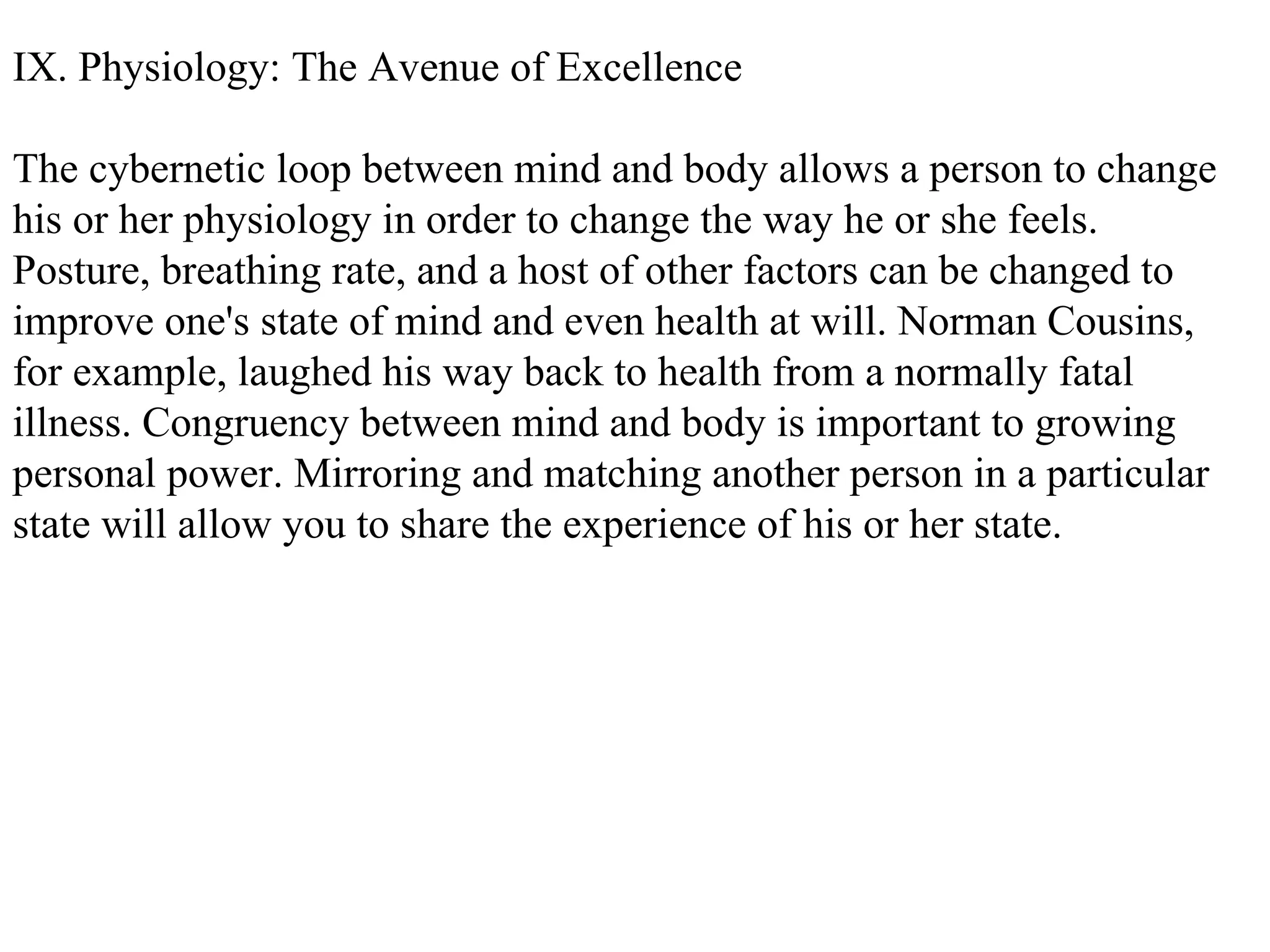 IX. Physiology: The Avenue of Excellence The cybernetic loop between mind and body allows a person to change his or her physiology in order to change the way he or she feels. Posture, breathing rate, and a host of other factors can be changed to improve one's state of mind and even health at will. Norman Cousins, for example, laughed his way back to health from a normally fatal illness. Congruency between mind and body is important to growing personal power. Mirroring and matching another person in a particular state will allow you to share the experience of his or her state. 