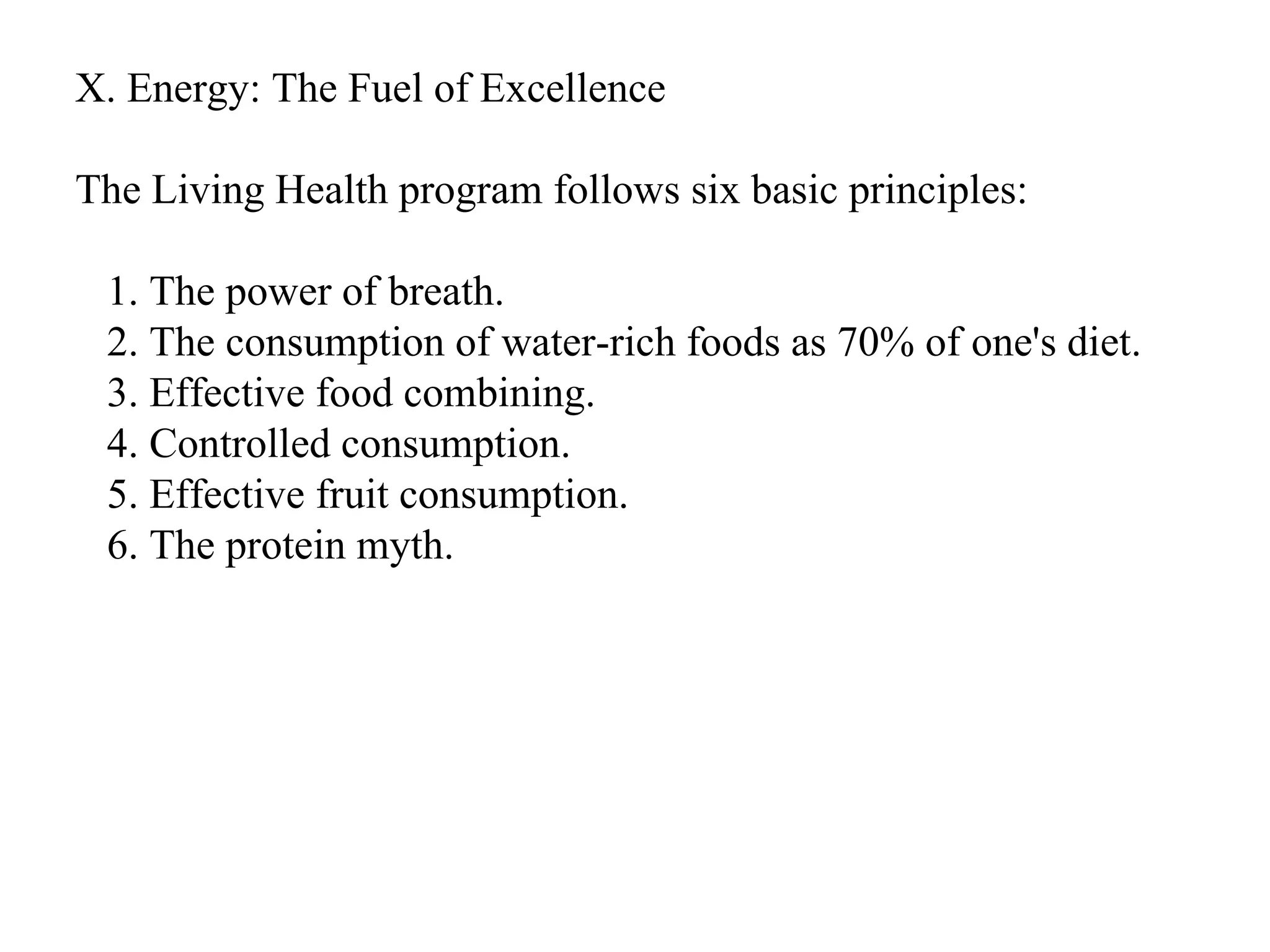 X. Energy: The Fuel of Excellence The Living Health program follows six basic principles: 1. The power of breath. 2. The consumption of water-rich foods as 70% of one's diet. 3. Effective food combining. 4. Controlled consumption. 5. Effective fruit consumption. 6. The protein myth.  