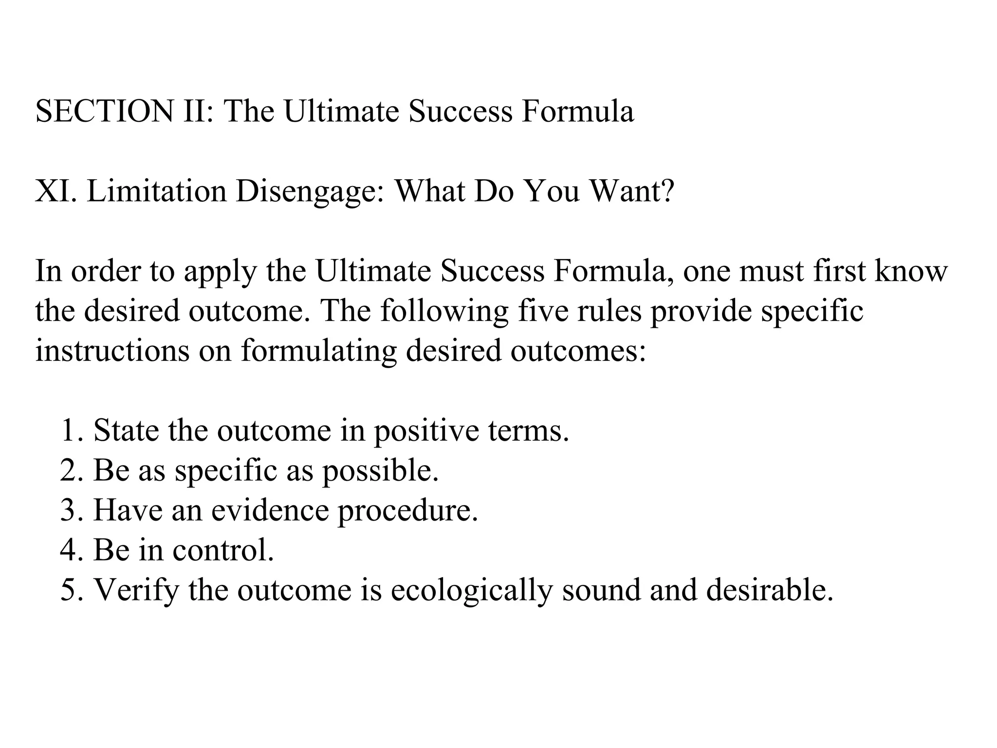 SECTION II: The Ultimate Success Formula XI. Limitation Disengage: What Do You Want? In order to apply the Ultimate Success Formula, one must first know the desired outcome. The following five rules provide specific instructions on formulating desired outcomes: 1. State the outcome in positive terms. 2. Be as specific as possible. 3. Have an evidence procedure. 4. Be in control. 5. Verify the outcome is ecologically sound and desirable.  