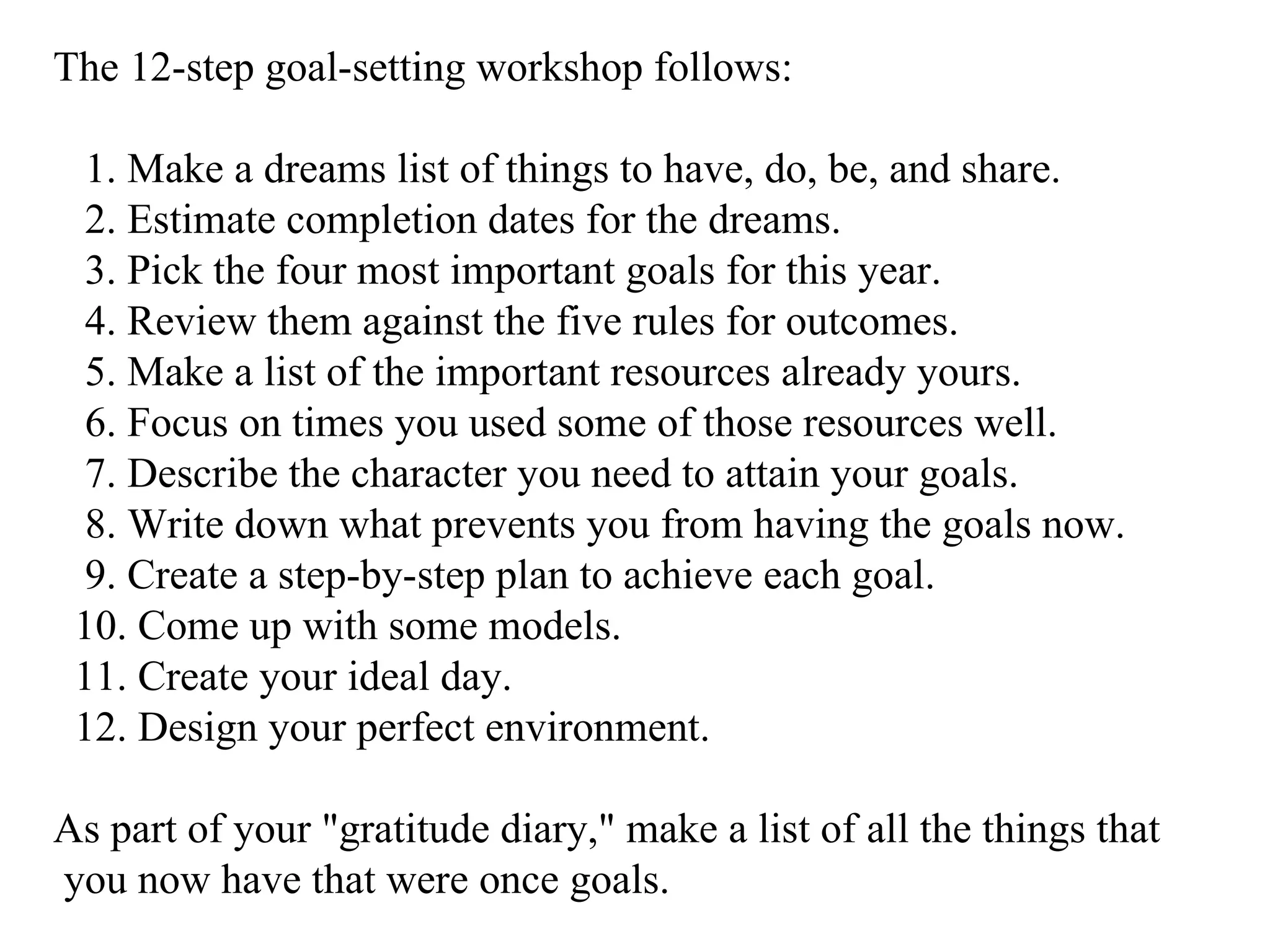 The 12-step goal-setting workshop follows: 1. Make a dreams list of things to have, do, be, and share. 2. Estimate completion dates for the dreams. 3. Pick the four most important goals for this year. 4. Review them against the five rules for outcomes. 5. Make a list of the important resources already yours. 6. Focus on times you used some of those resources well. 7. Describe the character you need to attain your goals. 8. Write down what prevents you from having the goals now. 9. Create a step-by-step plan to achieve each goal. 10. Come up with some models. 11. Create your ideal day. 12. Design your perfect environment.  As part of your "gratitude diary," make a list of all the things that you now have that were once goals. 