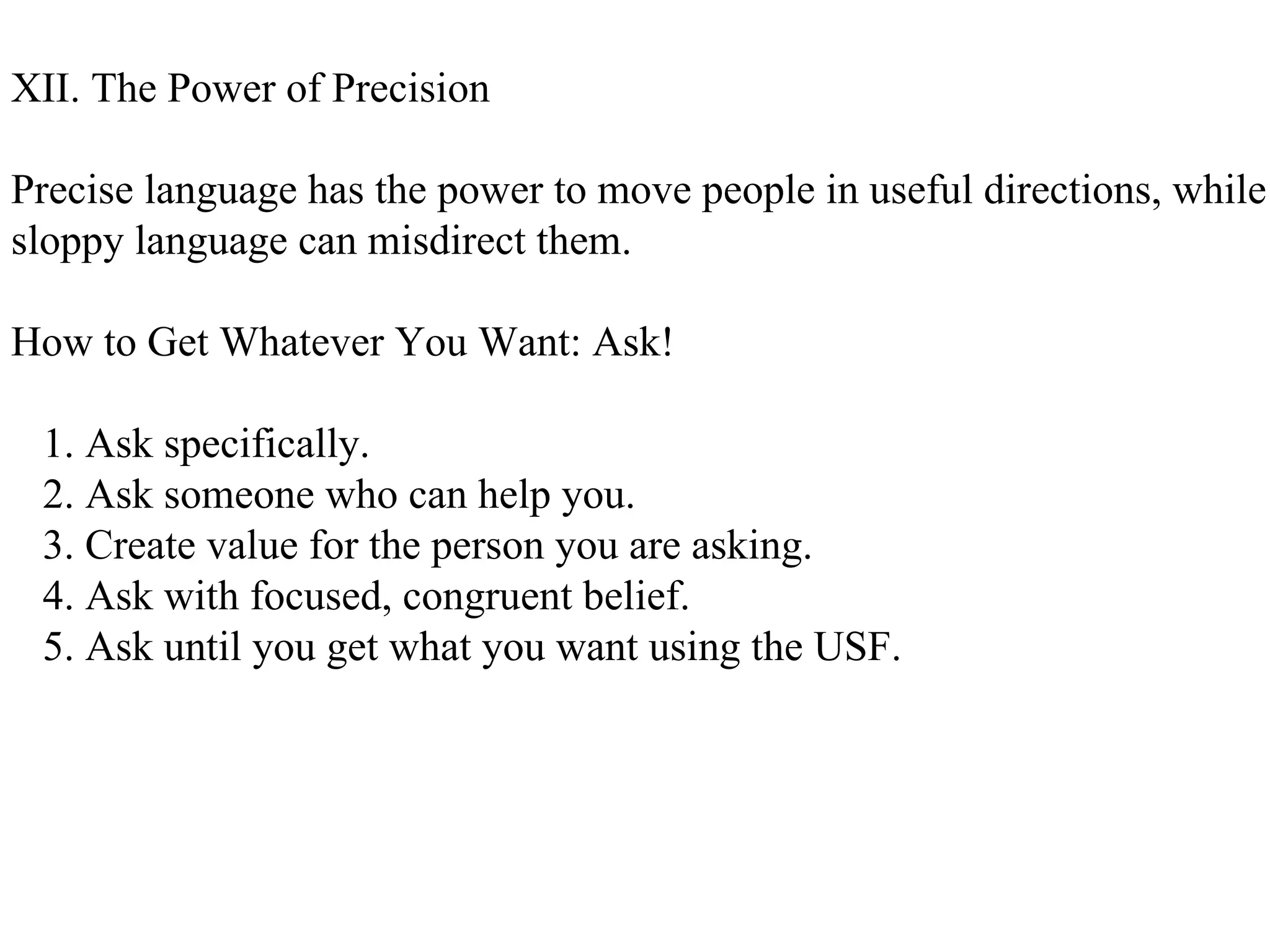 XII. The Power of Precision Precise language has the power to move people in useful directions, while  sloppy language can misdirect them. How to Get Whatever You Want: Ask! 1. Ask specifically. 2. Ask someone who can help you. 3. Create value for the person you are asking. 4. Ask with focused, congruent belief. 5. Ask until you get what you want using the USF.  