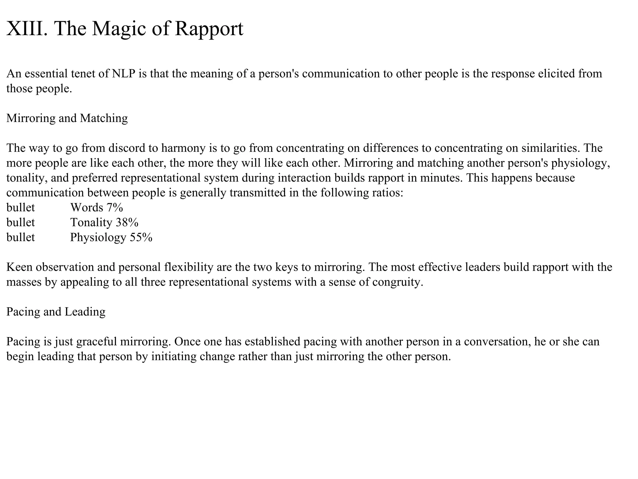 XIII. The Magic of Rapport An essential tenet of NLP is that the meaning of a person's communication to other people is the response elicited from those people. Mirroring and Matching The way to go from discord to harmony is to go from concentrating on differences to concentrating on similarities. The more people are like each other, the more they will like each other. Mirroring and matching another person's physiology, tonality, and preferred representational system during interaction builds rapport in minutes. This happens because communication between people is generally transmitted in the following ratios: bullet  Words 7% bullet  Tonality 38% bullet  Physiology 55% Keen observation and personal flexibility are the two keys to mirroring. The most effective leaders build rapport with the masses by appealing to all three representational systems with a sense of congruity. Pacing and Leading Pacing is just graceful mirroring. Once one has established pacing with another person in a conversation, he or she can begin leading that person by initiating change rather than just mirroring the other person. 