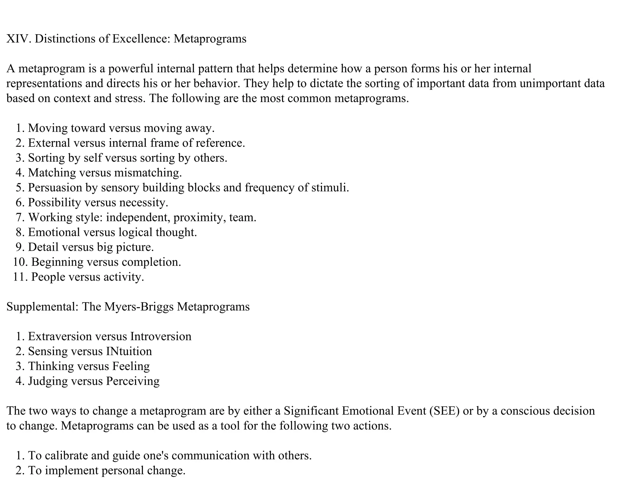 XIV. Distinctions of Excellence: Metaprograms A metaprogram is a powerful internal pattern that helps determine how a person forms his or her internal representations and directs his or her behavior. They help to dictate the sorting of important data from unimportant data based on context and stress. The following are the most common metaprograms. 1. Moving toward versus moving away. 2. External versus internal frame of reference. 3. Sorting by self versus sorting by others. 4. Matching versus mismatching. 5. Persuasion by sensory building blocks and frequency of stimuli. 6. Possibility versus necessity. 7. Working style: independent, proximity, team. 8. Emotional versus logical thought. 9. Detail versus big picture. 10. Beginning versus completion. 11. People versus activity.  Supplemental: The Myers-Briggs Metaprograms 1. Extraversion versus Introversion 2. Sensing versus INtuition 3. Thinking versus Feeling 4. Judging versus Perceiving  The two ways to change a metaprogram are by either a Significant Emotional Event (SEE) or by a conscious decision to change. Metaprograms can be used as a tool for the following two actions. 1. To calibrate and guide one's communication with others. 2. To implement personal change.  