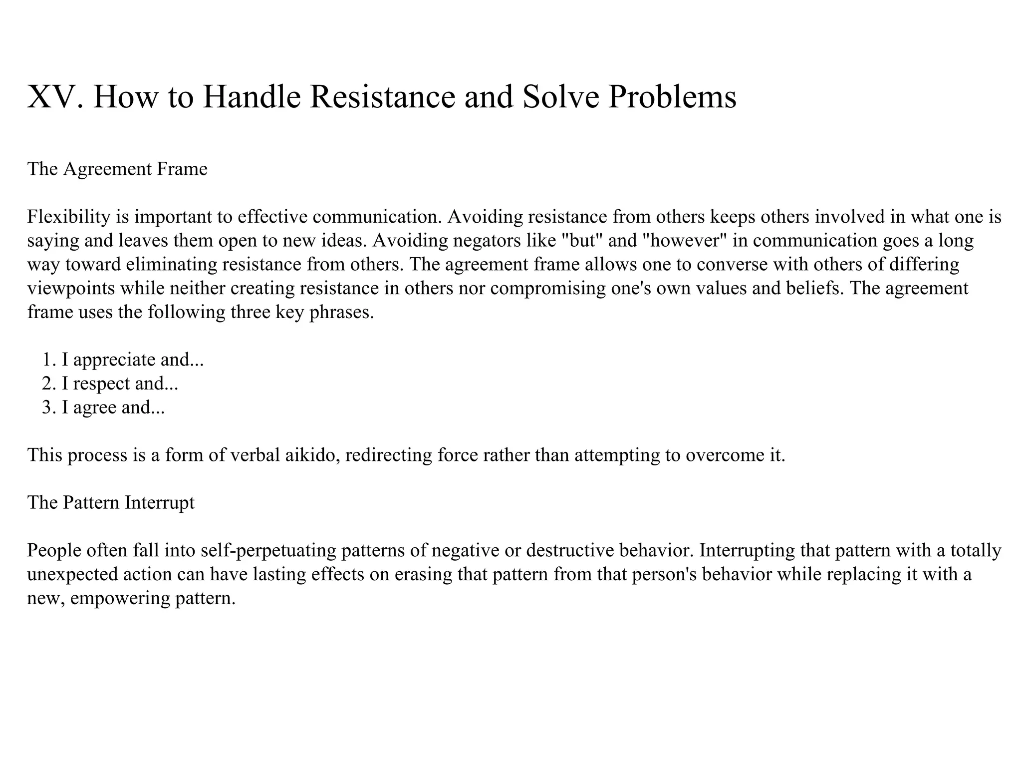XV. How to Handle Resistance and Solve Problems The Agreement Frame Flexibility is important to effective communication. Avoiding resistance from others keeps others involved in what one is saying and leaves them open to new ideas. Avoiding negators like "but" and "however" in communication goes a long way toward eliminating resistance from others. The agreement frame allows one to converse with others of differing viewpoints while neither creating resistance in others nor compromising one's own values and beliefs. The agreement frame uses the following three key phrases. 1. I appreciate and... 2. I respect and... 3. I agree and...  This process is a form of verbal aikido, redirecting force rather than attempting to overcome it. The Pattern Interrupt People often fall into self-perpetuating patterns of negative or destructive behavior. Interrupting that pattern with a totally unexpected action can have lasting effects on erasing that pattern from that person's behavior while replacing it with a new, empowering pattern. 