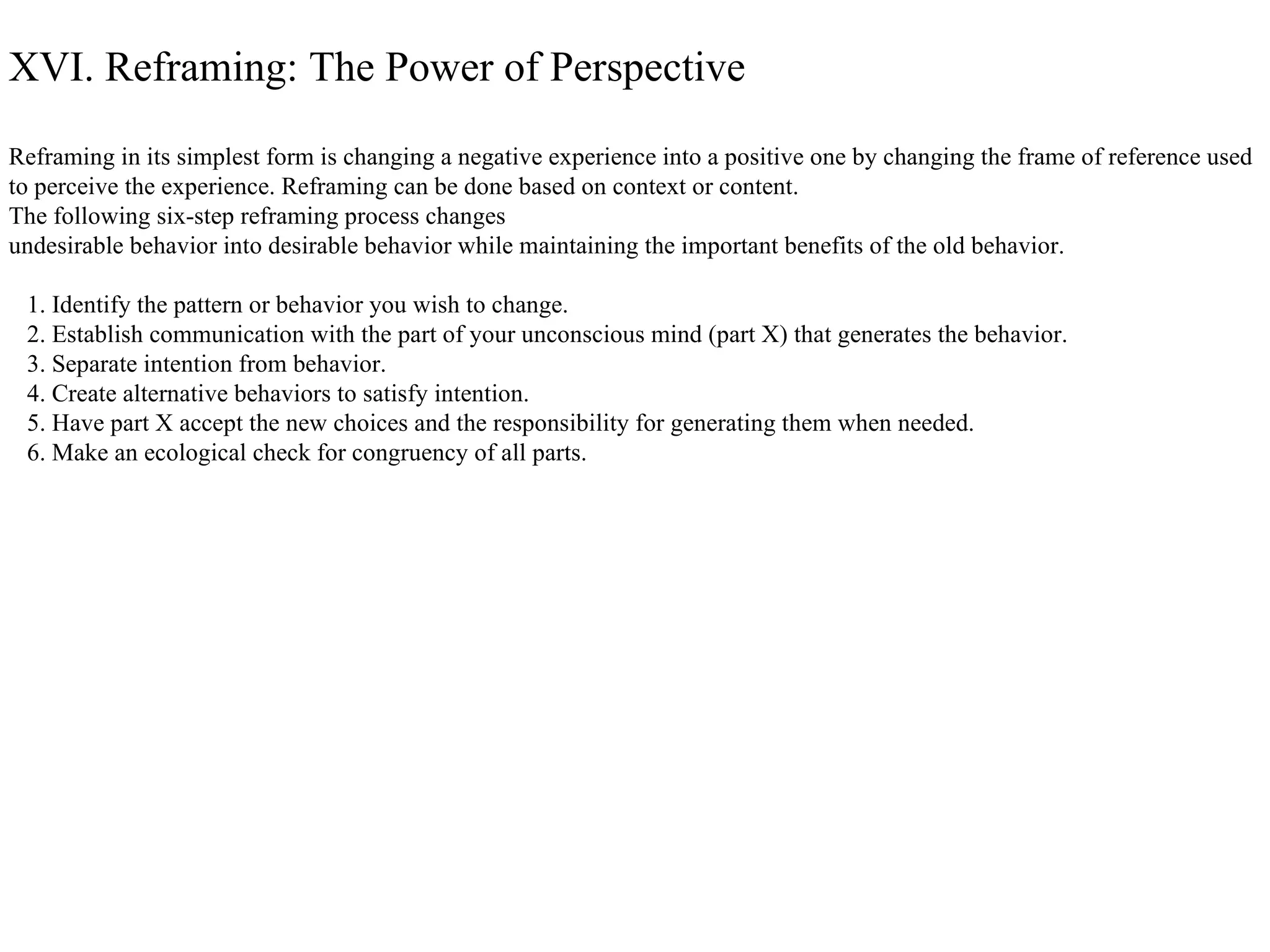 XVI. Reframing: The Power of Perspective Reframing in its simplest form is changing a negative experience into a positive one by changing the frame of reference used  to perceive the experience. Reframing can be done based on context or content.  The following six-step reframing process changes  undesirable behavior into desirable behavior while maintaining the important benefits of the old behavior. 1. Identify the pattern or behavior you wish to change. 2. Establish communication with the part of your unconscious mind (part X) that generates the behavior. 3. Separate intention from behavior. 4. Create alternative behaviors to satisfy intention. 5. Have part X accept the new choices and the responsibility for generating them when needed. 6. Make an ecological check for congruency of all parts.  