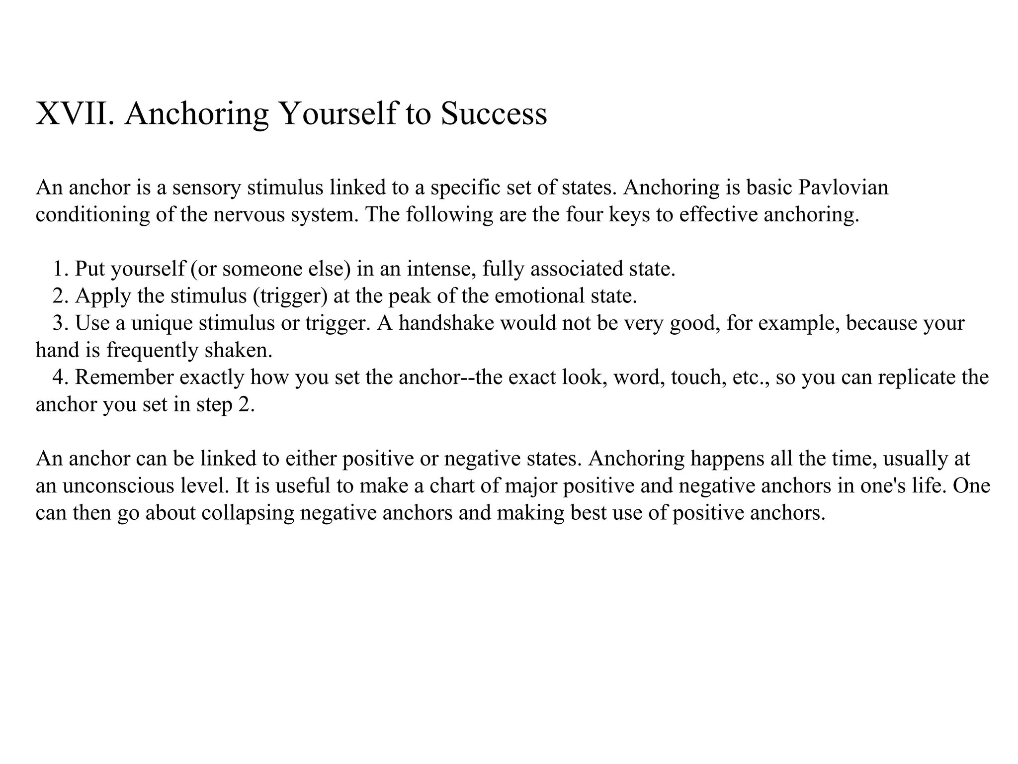 XVII. Anchoring Yourself to Success An anchor is a sensory stimulus linked to a specific set of states. Anchoring is basic Pavlovian conditioning of the nervous system. The following are the four keys to effective anchoring. 1. Put yourself (or someone else) in an intense, fully associated state. 2. Apply the stimulus (trigger) at the peak of the emotional state. 3. Use a unique stimulus or trigger. A handshake would not be very good, for example, because your hand is frequently shaken. 4. Remember exactly how you set the anchor--the exact look, word, touch, etc., so you can replicate the anchor you set in step 2.  An anchor can be linked to either positive or negative states. Anchoring happens all the time, usually at an unconscious level. It is useful to make a chart of major positive and negative anchors in one's life. One can then go about collapsing negative anchors and making best use of positive anchors. 