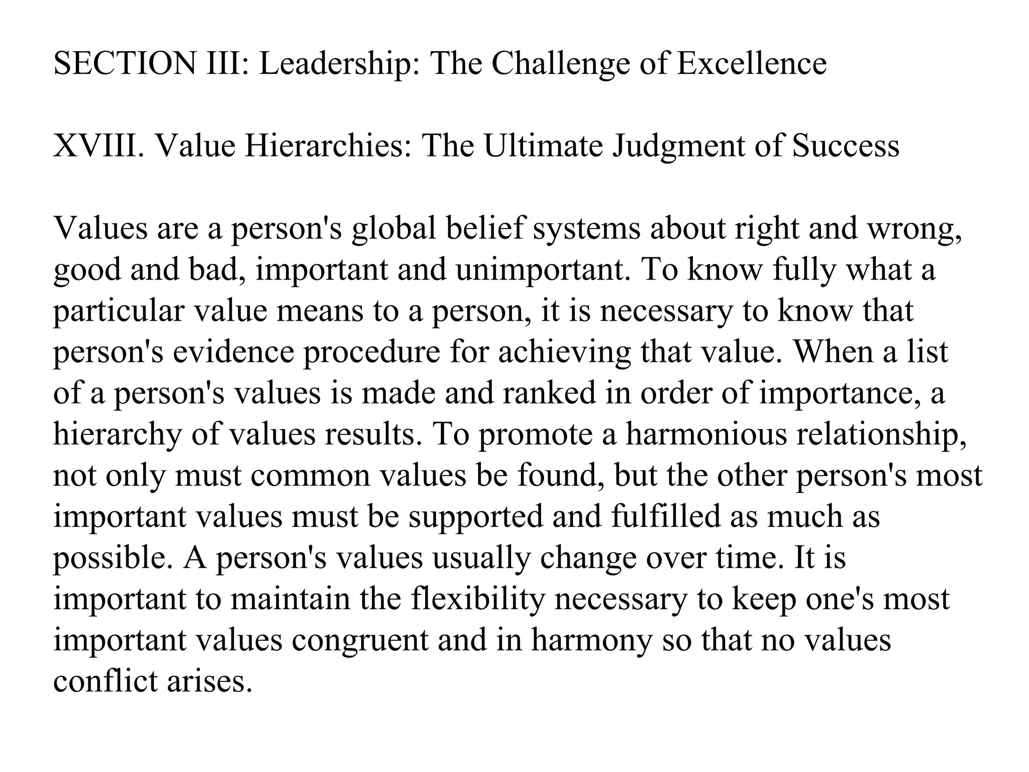 SECTION III: Leadership: The Challenge of Excellence XVIII. Value Hierarchies: The Ultimate Judgment of Success Values are a person's global belief systems about right and wrong, good and bad, important and unimportant. To know fully what a particular value means to a person, it is necessary to know that person's evidence procedure for achieving that value. When a list of a person's values is made and ranked in order of importance, a hierarchy of values results. To promote a harmonious relationship, not only must common values be found, but the other person's most important values must be supported and fulfilled as much as possible. A person's values usually change over time. It is important to maintain the flexibility necessary to keep one's most important values congruent and in harmony so that no values conflict arises. 