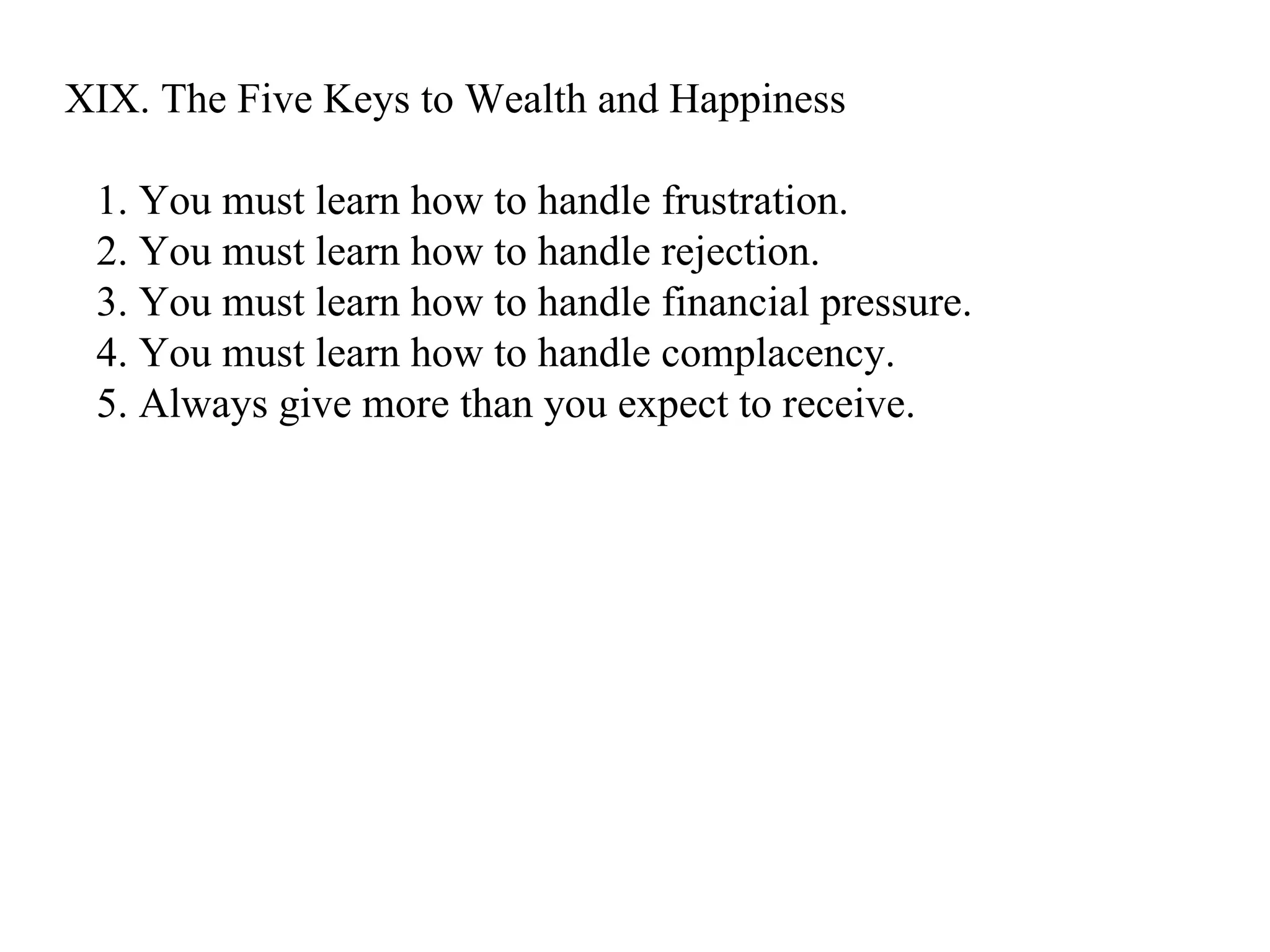 XIX. The Five Keys to Wealth and Happiness 1. You must learn how to handle frustration. 2. You must learn how to handle rejection. 3. You must learn how to handle financial pressure. 4. You must learn how to handle complacency. 5. Always give more than you expect to receive.  