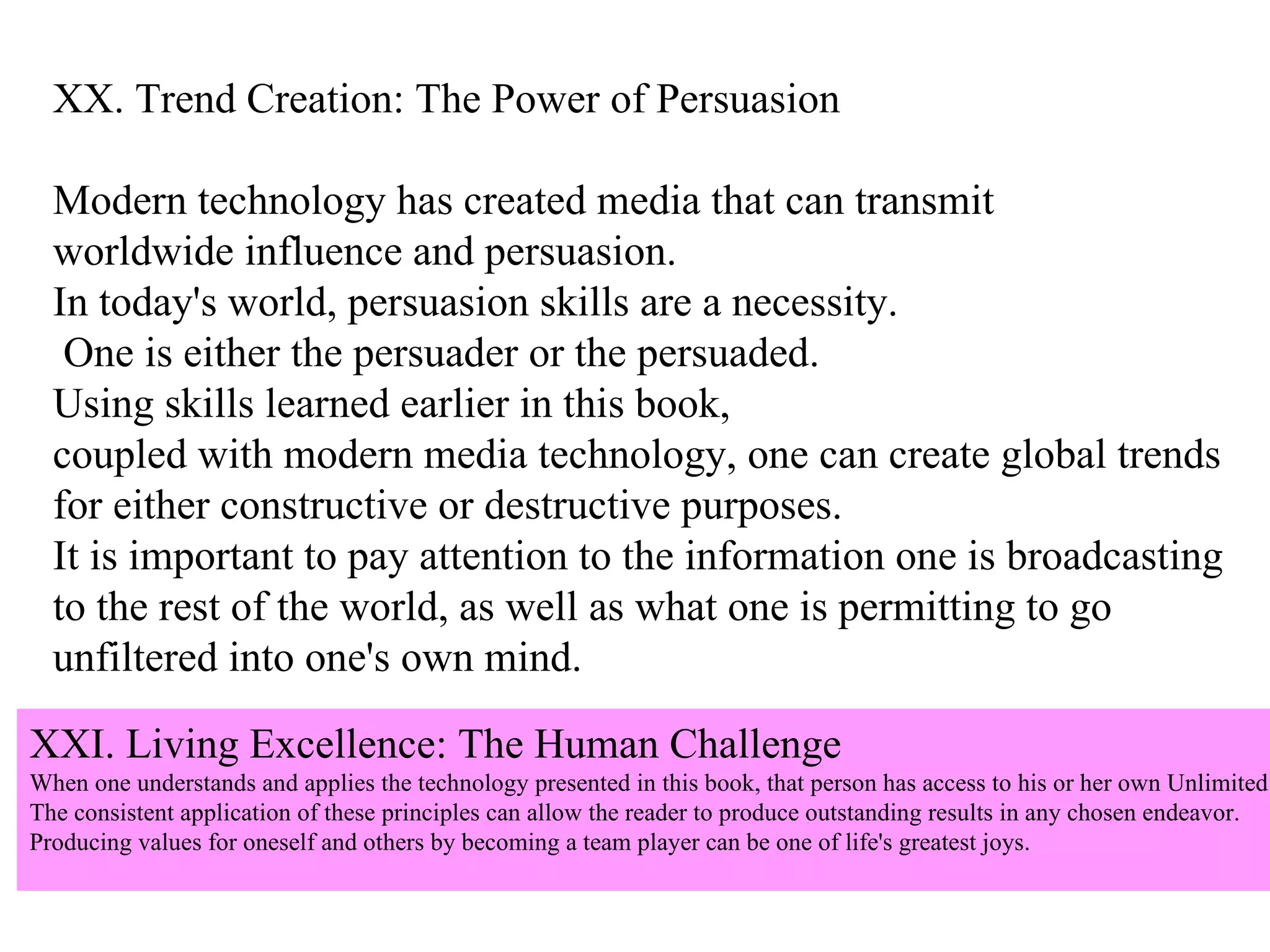 XX. Trend Creation: The Power of Persuasion Modern technology has created media that can transmit  worldwide influence and persuasion.  In today's world, persuasion skills are a necessity. One is either the persuader or the persuaded.  Using skills learned earlier in this book,  coupled with modern media technology, one can create global trends  for either constructive or destructive purposes.  It is important to pay attention to the information one is broadcasting  to the rest of the world, as well as what one is permitting to go  unfiltered into one's own mind. XXI. Living Excellence: The Human Challenge When one understands and applies the technology presented in this book, that person has access to his or her own Unlimited Power.  The consistent application of these principles can allow the reader to produce outstanding results in any chosen endeavor.  Producing values for oneself and others by becoming a team player can be one of life's greatest joys. 