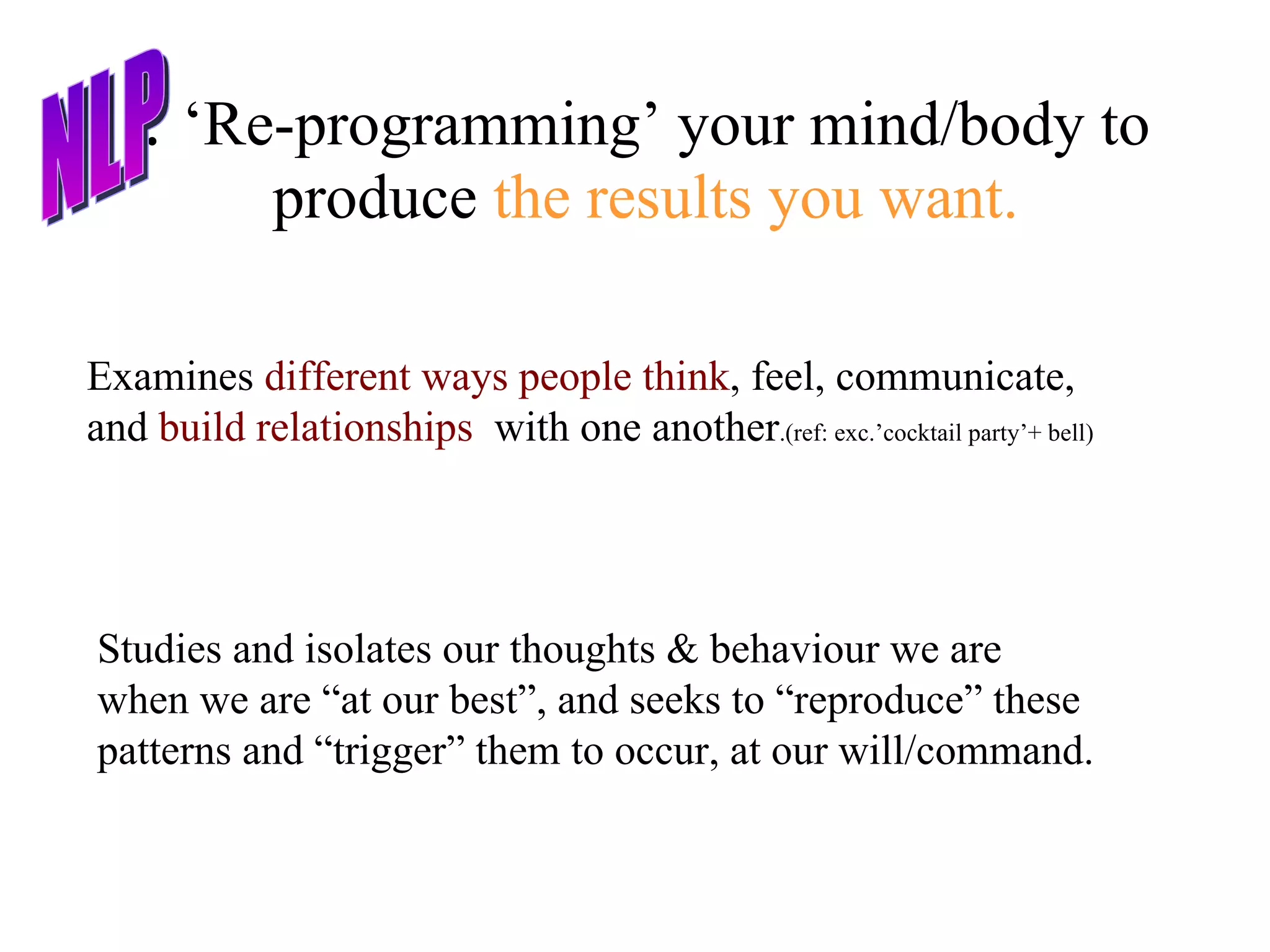 :  ‘Re-programming’ your mind/body to produce  the results you want. Studies and isolates our thoughts & behaviour we are when we are “at our best”, and seeks to “reproduce” these patterns and “trigger” them to occur, at our will/command.  Examines  different ways people think , feel, communicate, and  build relationships   with one another .(ref: exc.’cocktail party’+ bell) NLP 