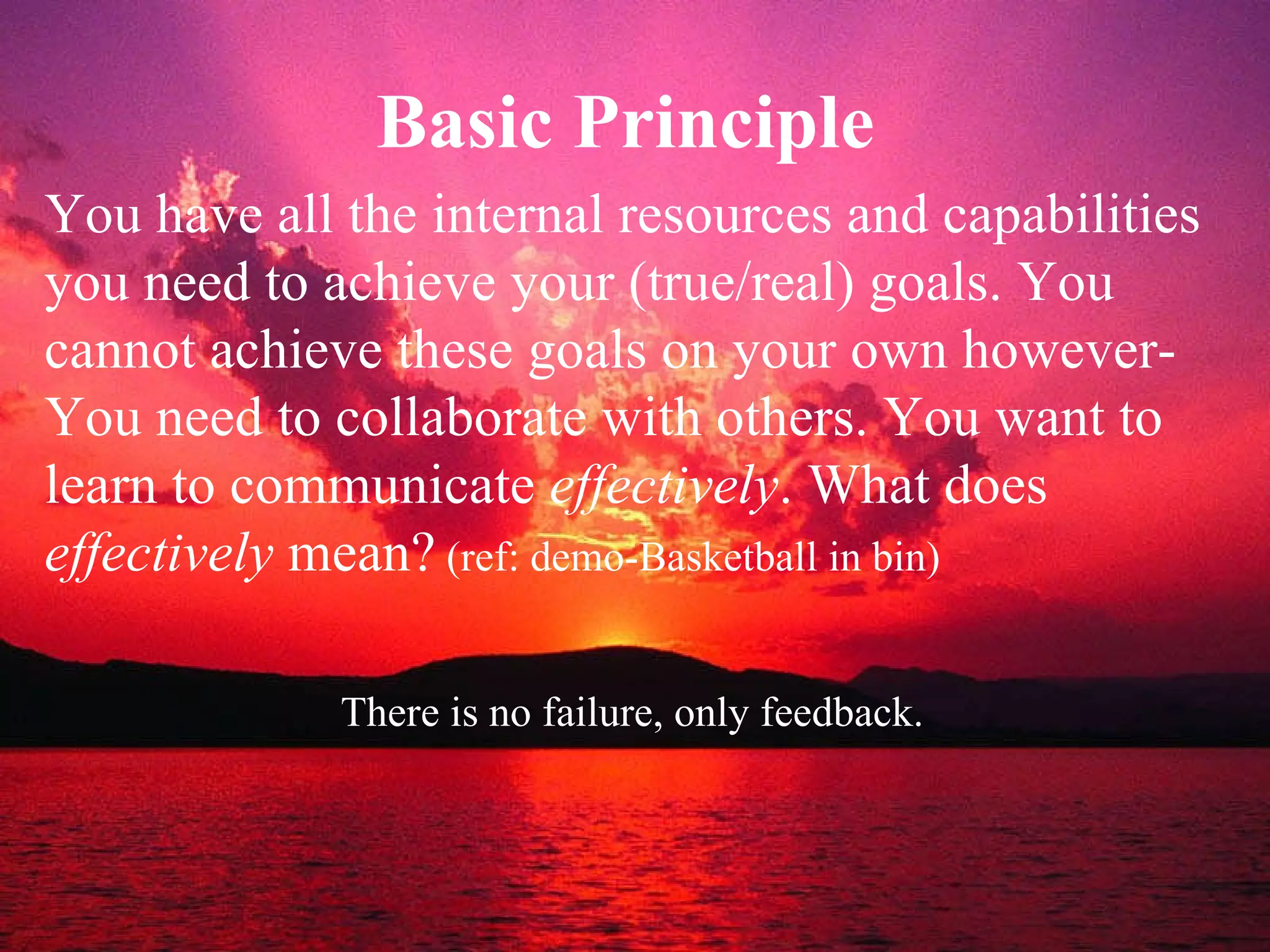 Basic Principle  You have all the internal resources and capabilities you need to achieve your (true/real) goals. You cannot achieve these goals on your own however-You need to collaborate with others. You want to learn to communicate  effectively . What does  effectively  mean?  (ref: demo-Basketball in bin) There is no failure, only feedback.   