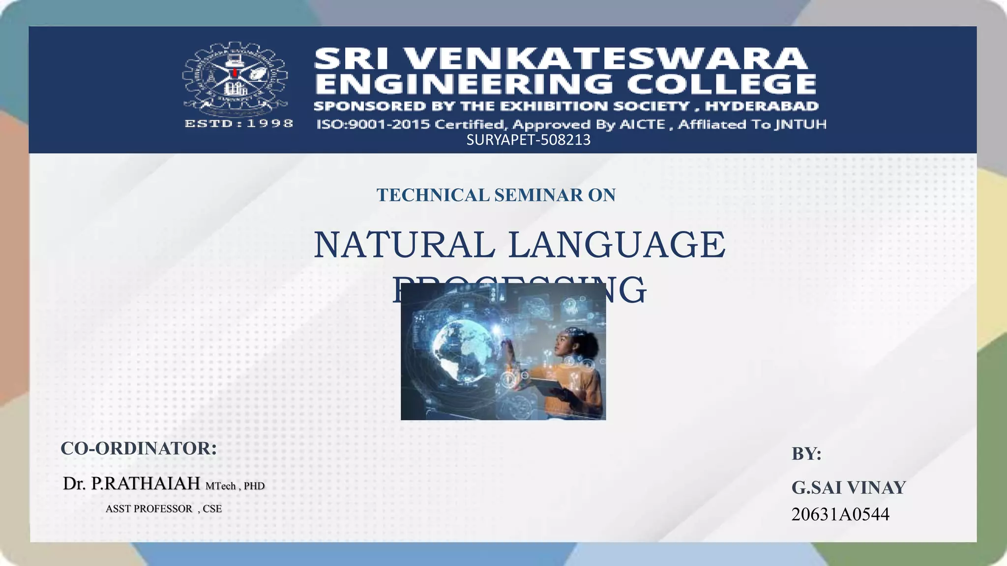 SURYAPET-508213
TECHNICAL SEMINAR ON
NATURAL LANGUAGE
PROCESSING
BY:
G.SAI VINAY
20631A0544
CO-ORDINATOR:
Dr. P.RATHAIAH MTech , PHD
ASST PROFESSOR , CSE
 