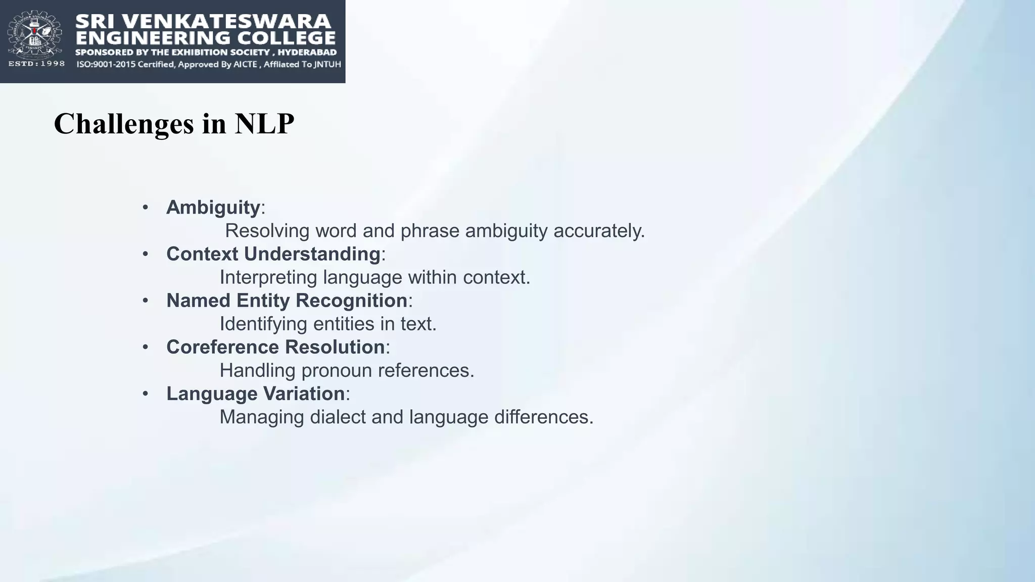 Challenges in NLP
• Ambiguity:
Resolving word and phrase ambiguity accurately.
• Context Understanding:
Interpreting language within context.
• Named Entity Recognition:
Identifying entities in text.
• Coreference Resolution:
Handling pronoun references.
• Language Variation:
Managing dialect and language differences.
 