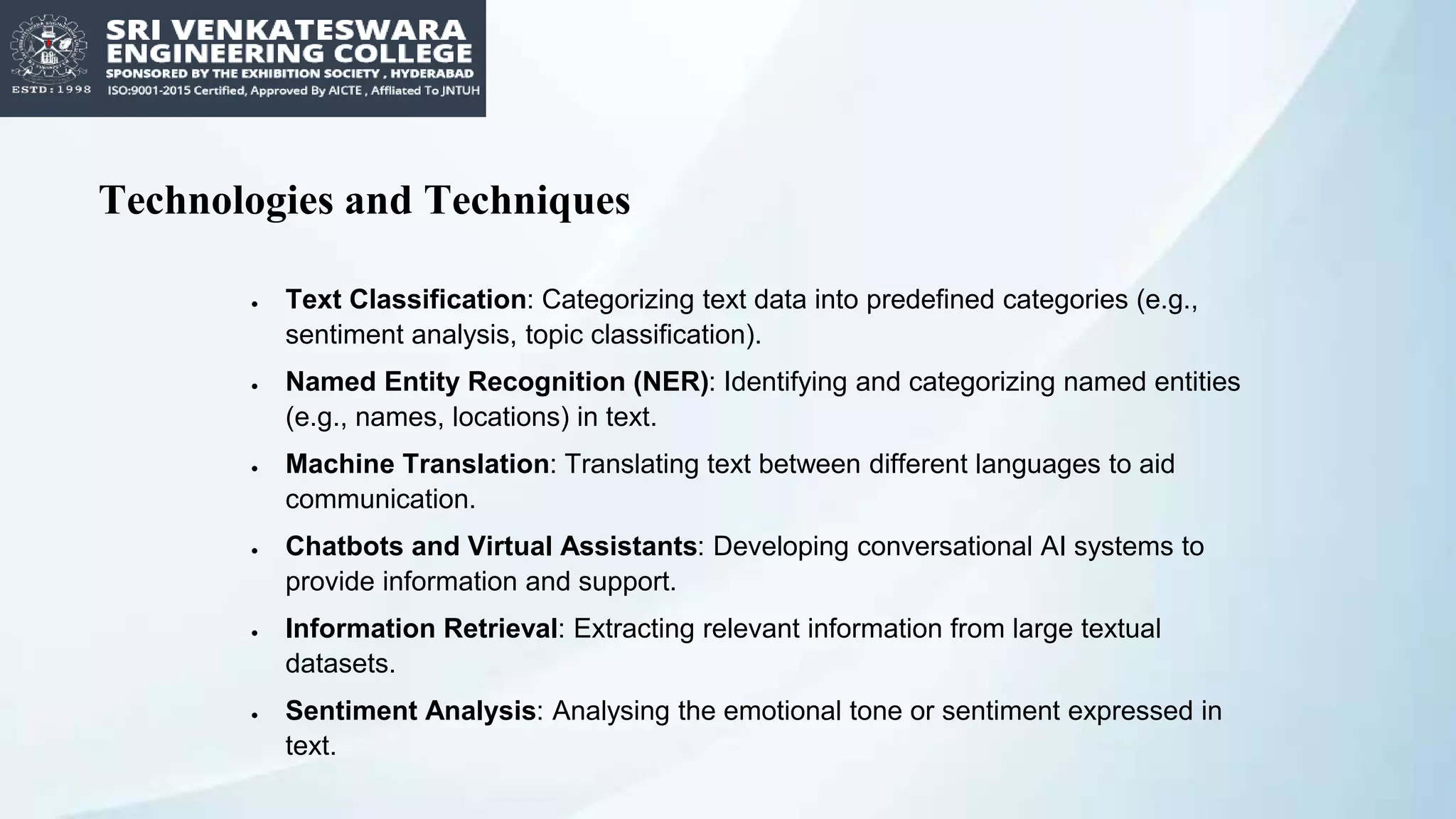 Technologies and Techniques
 Text Classification: Categorizing text data into predefined categories (e.g.,
sentiment analysis, topic classification).
 Named Entity Recognition (NER): Identifying and categorizing named entities
(e.g., names, locations) in text.
 Machine Translation: Translating text between different languages to aid
communication.
 Chatbots and Virtual Assistants: Developing conversational AI systems to
provide information and support.
 Information Retrieval: Extracting relevant information from large textual
datasets.
 Sentiment Analysis: Analysing the emotional tone or sentiment expressed in
text.
 