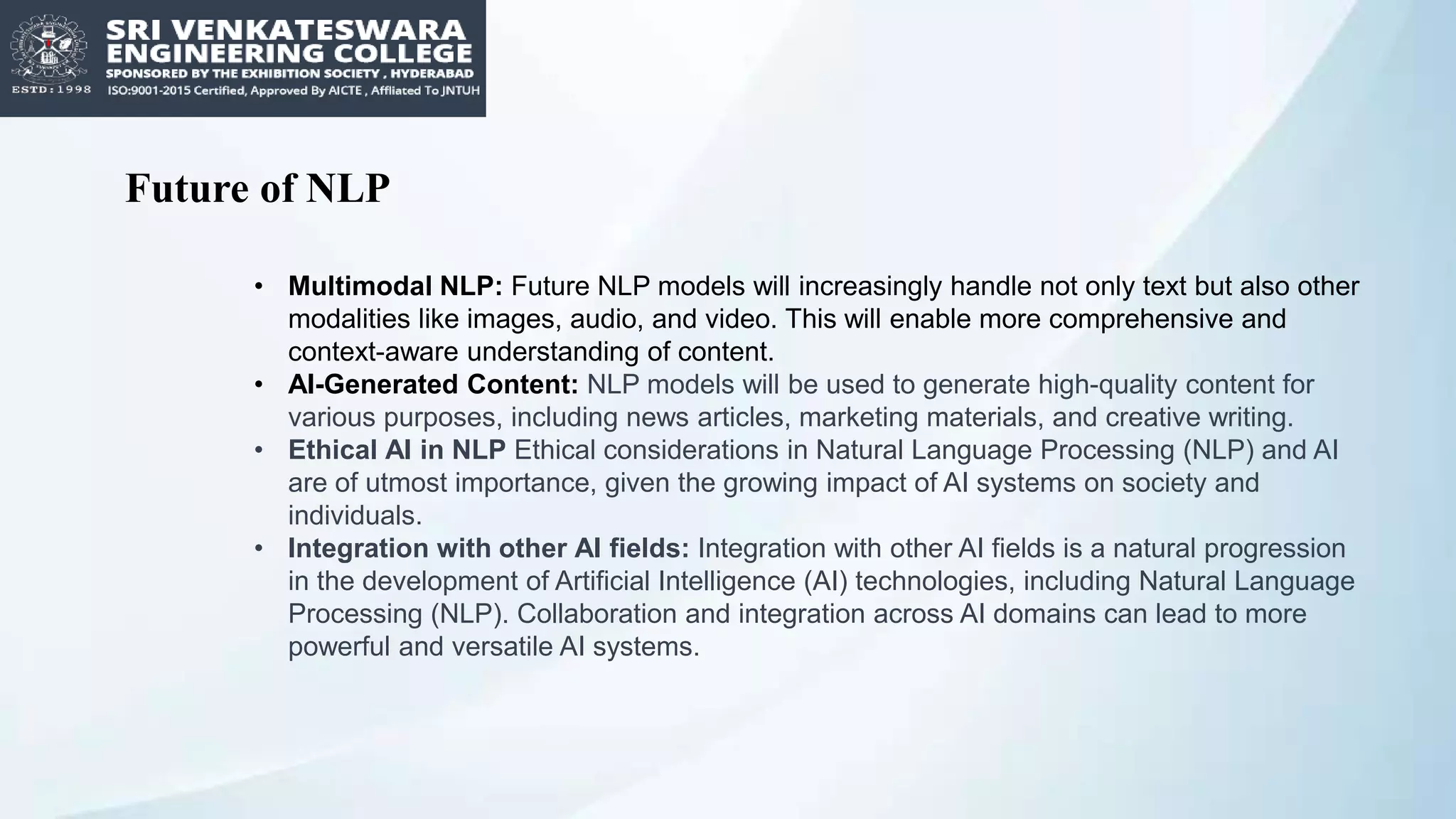 Future of NLP
• Multimodal NLP: Future NLP models will increasingly handle not only text but also other
modalities like images, audio, and video. This will enable more comprehensive and
context-aware understanding of content.
• AI-Generated Content: NLP models will be used to generate high-quality content for
various purposes, including news articles, marketing materials, and creative writing.
• Ethical AI in NLP Ethical considerations in Natural Language Processing (NLP) and AI
are of utmost importance, given the growing impact of AI systems on society and
individuals.
• Integration with other AI fields: Integration with other AI fields is a natural progression
in the development of Artificial Intelligence (AI) technologies, including Natural Language
Processing (NLP). Collaboration and integration across AI domains can lead to more
powerful and versatile AI systems.
 