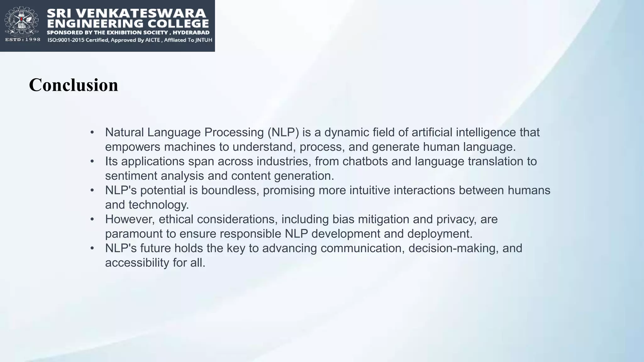 Conclusion
• Natural Language Processing (NLP) is a dynamic field of artificial intelligence that
empowers machines to understand, process, and generate human language.
• Its applications span across industries, from chatbots and language translation to
sentiment analysis and content generation.
• NLP's potential is boundless, promising more intuitive interactions between humans
and technology.
• However, ethical considerations, including bias mitigation and privacy, are
paramount to ensure responsible NLP development and deployment.
• NLP's future holds the key to advancing communication, decision-making, and
accessibility for all.
 