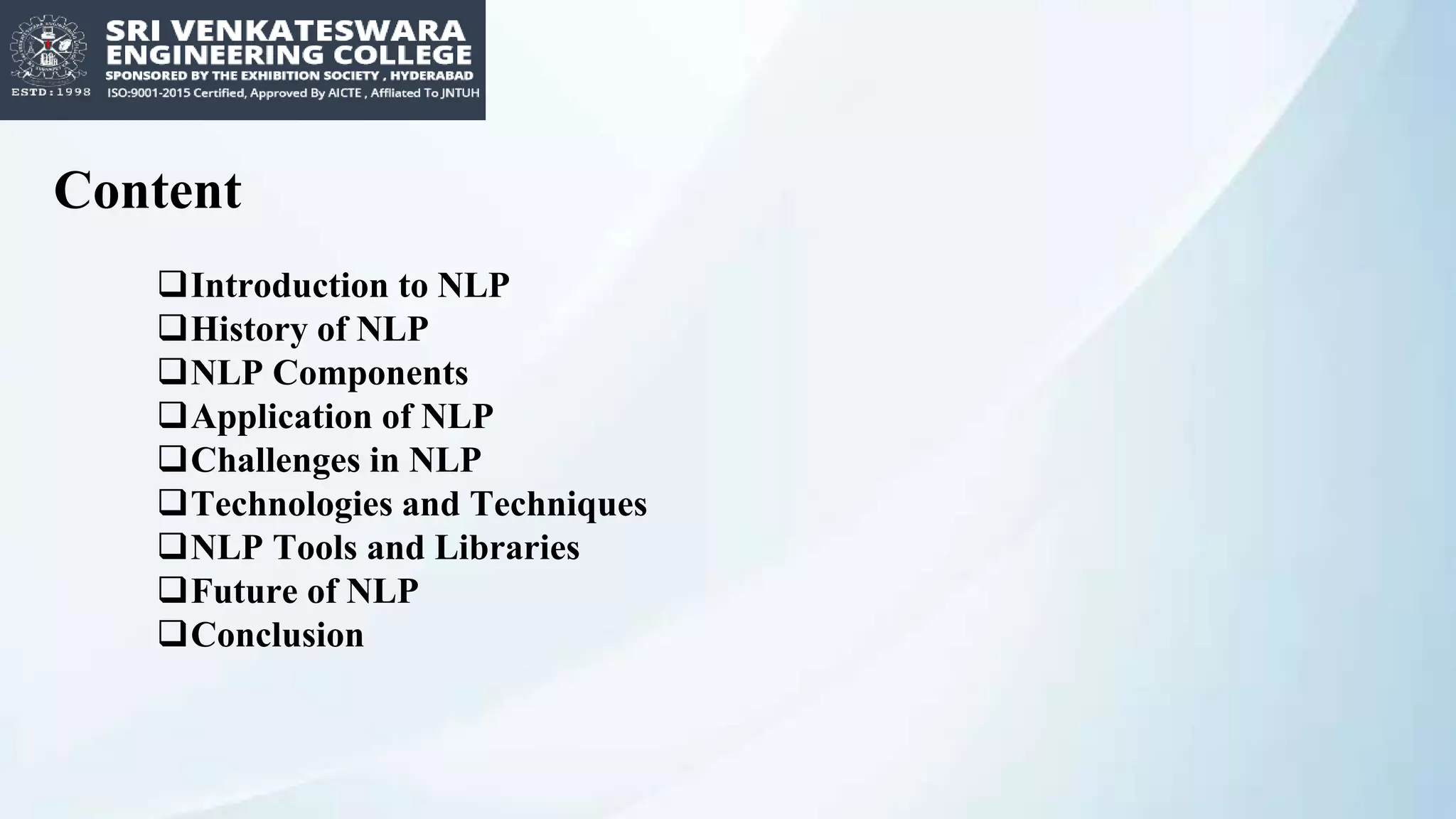 Content
Introduction to NLP
History of NLP
NLP Components
Application of NLP
Challenges in NLP
Technologies and Techniques
NLP Tools and Libraries
Future of NLP
Conclusion
 