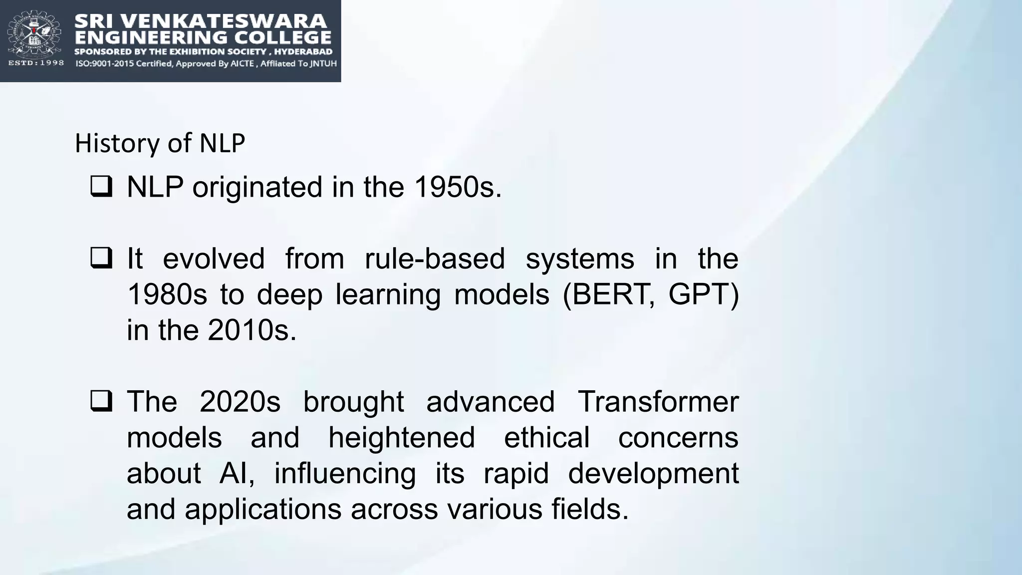 History of NLP
 NLP originated in the 1950s.
 It evolved from rule-based systems in the
1980s to deep learning models (BERT, GPT)
in the 2010s.
 The 2020s brought advanced Transformer
models and heightened ethical concerns
about AI, influencing its rapid development
and applications across various fields.
 