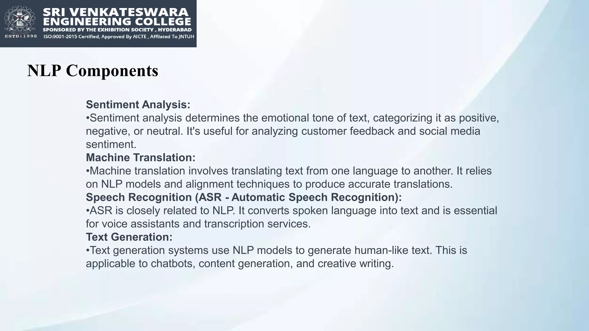 NLP Components
Sentiment Analysis:
•Sentiment analysis determines the emotional tone of text, categorizing it as positive,
negative, or neutral. It's useful for analyzing customer feedback and social media
sentiment.
Machine Translation:
•Machine translation involves translating text from one language to another. It relies
on NLP models and alignment techniques to produce accurate translations.
Speech Recognition (ASR - Automatic Speech Recognition):
•ASR is closely related to NLP. It converts spoken language into text and is essential
for voice assistants and transcription services.
Text Generation:
•Text generation systems use NLP models to generate human-like text. This is
applicable to chatbots, content generation, and creative writing.
 