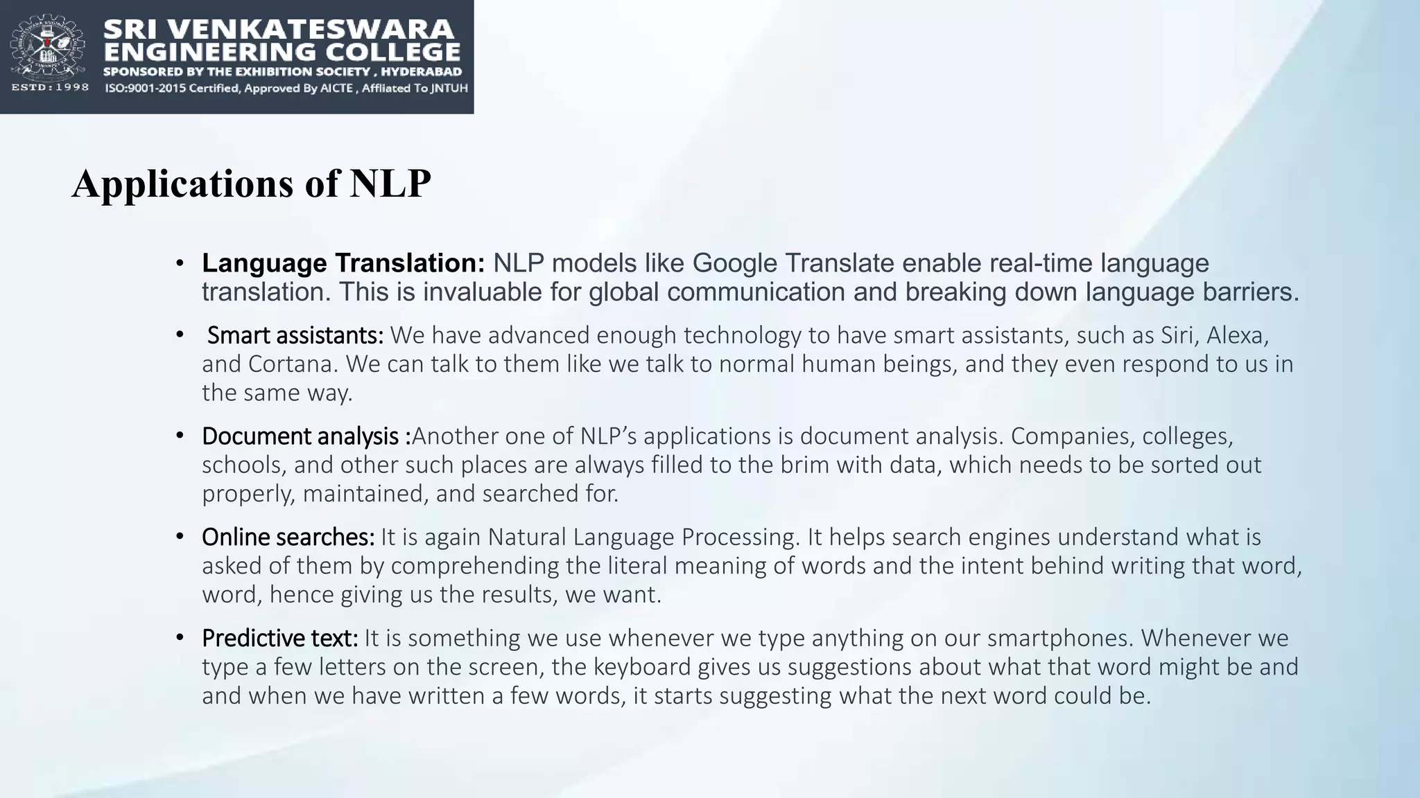 Applications of NLP
• Language Translation: NLP models like Google Translate enable real-time language
translation. This is invaluable for global communication and breaking down language barriers.
• Smart assistants: We have advanced enough technology to have smart assistants, such as Siri, Alexa,
and Cortana. We can talk to them like we talk to normal human beings, and they even respond to us in
the same way.
• Document analysis :Another one of NLP’s applications is document analysis. Companies, colleges,
schools, and other such places are always filled to the brim with data, which needs to be sorted out
properly, maintained, and searched for.
• Online searches: It is again Natural Language Processing. It helps search engines understand what is
asked of them by comprehending the literal meaning of words and the intent behind writing that word,
word, hence giving us the results, we want.
• Predictive text: It is something we use whenever we type anything on our smartphones. Whenever we
type a few letters on the screen, the keyboard gives us suggestions about what that word might be and
and when we have written a few words, it starts suggesting what the next word could be.
 