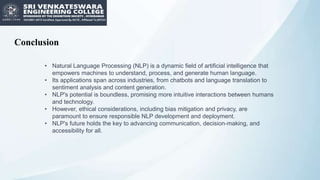 Conclusion
• Natural Language Processing (NLP) is a dynamic field of artificial intelligence that
empowers machines to understand, process, and generate human language.
• Its applications span across industries, from chatbots and language translation to
sentiment analysis and content generation.
• NLP's potential is boundless, promising more intuitive interactions between humans
and technology.
• However, ethical considerations, including bias mitigation and privacy, are
paramount to ensure responsible NLP development and deployment.
• NLP's future holds the key to advancing communication, decision-making, and
accessibility for all.
 