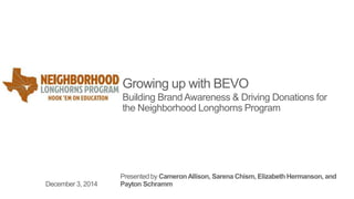 Growing up with BEVO 
Building Brand Awareness & Driving Donations for 
the Neighborhood Longhorns Program 
Presented by Cameron Allison, Sarena Chism, Elizabeth Hermanson, and 
December 3, 2014 Payton Schramm 
 