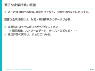 Copyright © TIS Inc. All rights reserved. 34
適正な企業評価の意義
◼ 適正評価は個別の投資/融資だけでなく、市場全体の安定に寄与する。
適正な企業評価には、財務・非財務双方のデータが必要。
◼ 非財務を扱う手法がようやく発展してきた
◼ 衛星画像、ストリームデータ、テキストなどなど・・・
◼ 適正評価の実現は、まさにこれから。
 