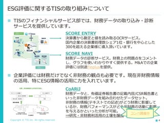 Copyright © TIS Inc. All rights reserved. 4
ESG評価に関するTISの取り組みについて
◼ TISのフィナンシャルサービス部では、財務データの取り込み・診断
サービスを提供しています。
SCORE ENTRY
決算書から勘定と値を読み取るOCRサービス。
国内企業の決算書処理数シェア1位・銀行を中心とした
300を超える企業様に導入頂いています。
SCORE NAVI
財務データの診断サービス。財務上の問題点をコメント
し、グラフを使いわかりやすく提供する。M&Aでの企業
評価には別途Finplusを提供。
◼ 企業評価には財務だけでなく非財務の観点も必要です。現在非財務情報
の活用、特にESG情報の活用に力を入れています。
CoARiJ
財務データと、有価証券報告書の記載内容/CSR報告書と
いった非財務データを組み合わせたデータセット。
非財務の情報(テキストでの記述)がどう財務に影響して
いるか、財務パフォーマンスがどう非財務の活動に影響
を与えるかといった分析が可能。
⇒研究・非財務利活用の土壌を醸成
コンペ開催中
 