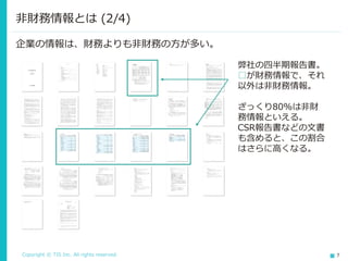 Copyright © TIS Inc. All rights reserved. 7
非財務情報とは (2/4)
弊社の四半期報告書。
□が財務情報で、それ
以外は非財務情報。
ざっくり80%は非財
務情報といえる。
CSR報告書などの文書
も含めると、この割合
はさらに高くなる。
企業の情報は、財務よりも非財務の方が多い。
 