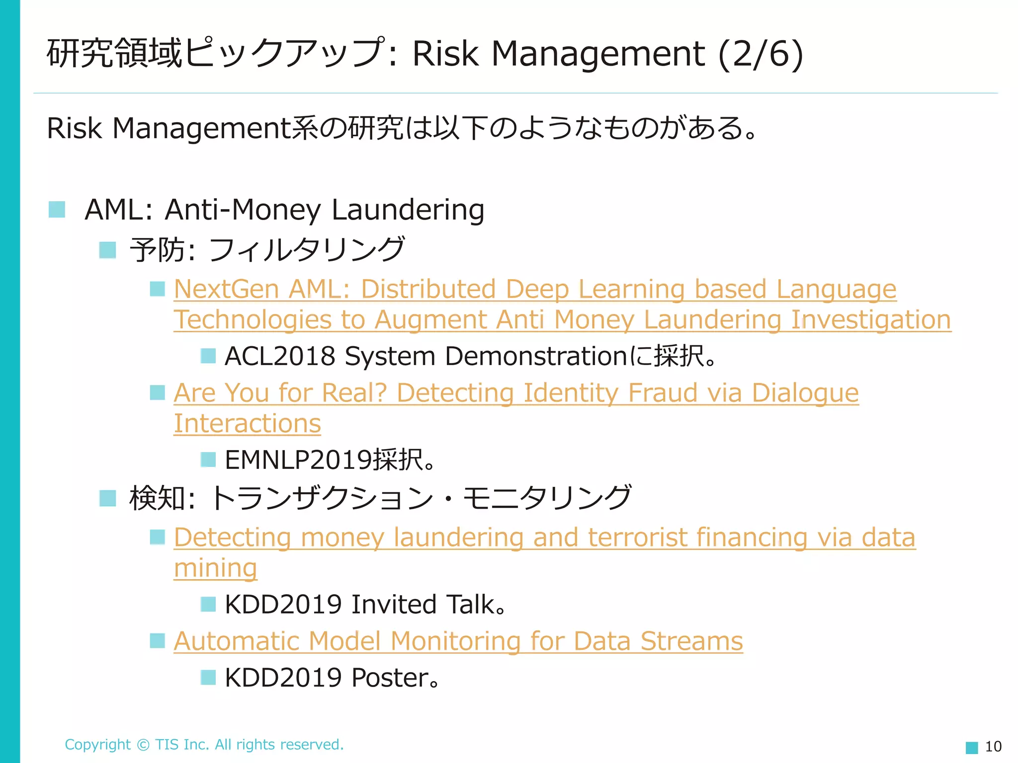 Copyright © TIS Inc. All rights reserved. 10
研究領域ピックアップ: Risk Management (2/6)
Risk Management系の研究は以下のようなものがある。
◼ AML: Anti-Money Laundering
◼ 予防: フィルタリング
◼ NextGen AML: Distributed Deep Learning based Language
Technologies to Augment Anti Money Laundering Investigation
◼ ACL2018 System Demonstrationに採択。
◼ Are You for Real? Detecting Identity Fraud via Dialogue
Interactions
◼ EMNLP2019採択。
◼ 検知: トランザクション・モニタリング
◼ Detecting money laundering and terrorist financing via data
mining
◼ KDD2019 Invited Talk。
◼ Automatic Model Monitoring for Data Streams
◼ KDD2019 Poster。
 