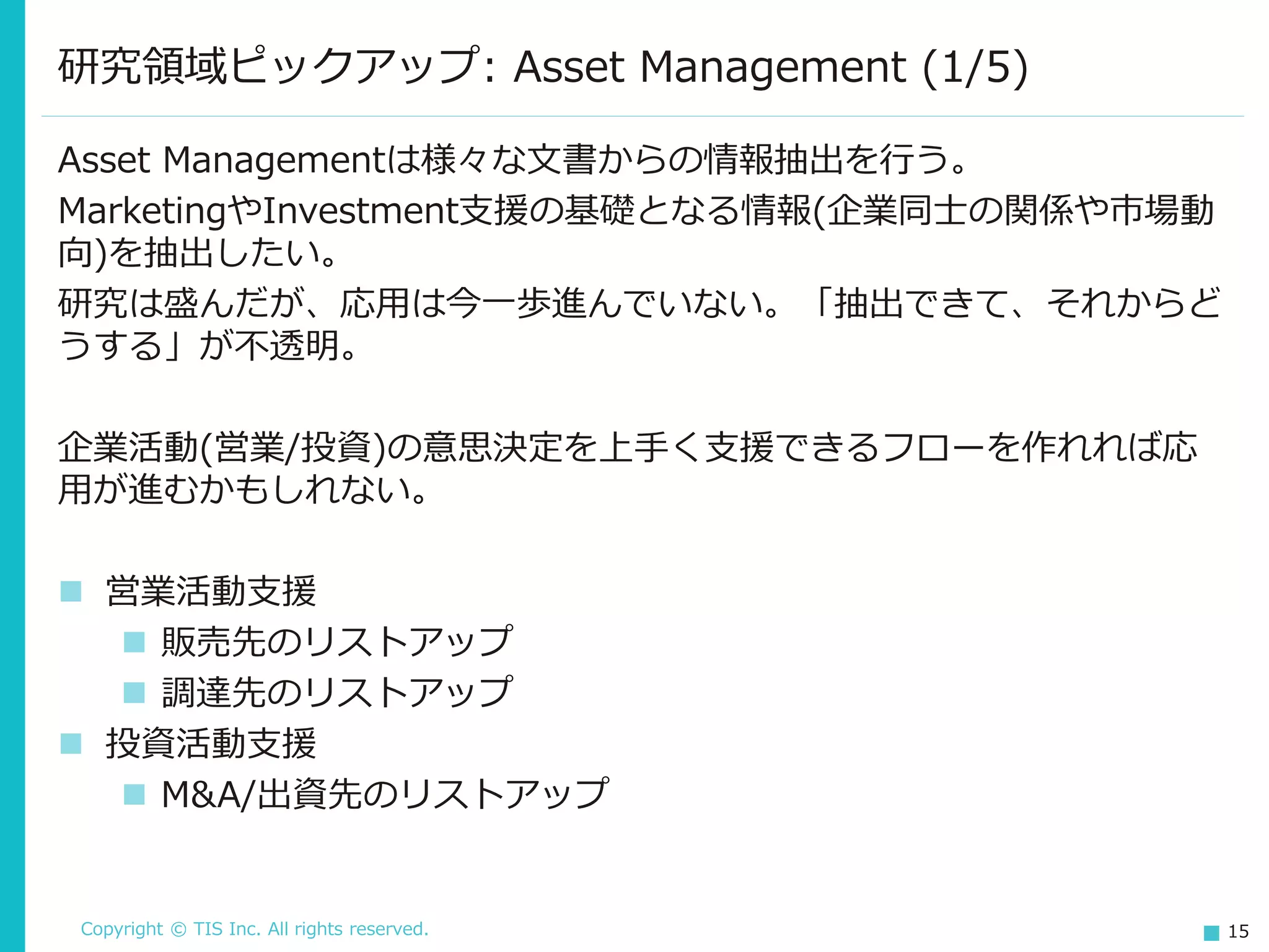 Copyright © TIS Inc. All rights reserved. 15
研究領域ピックアップ: Asset Management (1/5)
Asset Managementは様々な文書からの情報抽出を行う。
MarketingやInvestment支援の基礎となる情報(企業同士の関係や市場動
向)を抽出したい。
研究は盛んだが、応用は今一歩進んでいない。「抽出できて、それからど
うする」が不透明。
企業活動(営業/投資)の意思決定を上手く支援できるフローを作れれば応
用が進むかもしれない。
◼ 営業活動支援
◼ 販売先のリストアップ
◼ 調達先のリストアップ
◼ 投資活動支援
◼ M&A/出資先のリストアップ
 