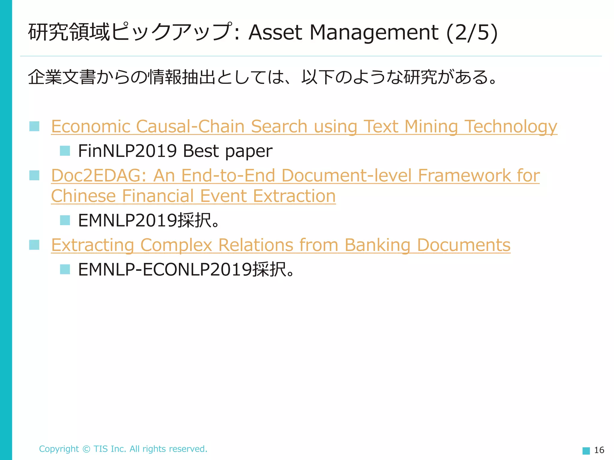 Copyright © TIS Inc. All rights reserved. 16
研究領域ピックアップ: Asset Management (2/5)
企業文書からの情報抽出としては、以下のような研究がある。
◼ Economic Causal-Chain Search using Text Mining Technology
◼ FinNLP2019 Best paper
◼ Doc2EDAG: An End-to-End Document-level Framework for
Chinese Financial Event Extraction
◼ EMNLP2019採択。
◼ Extracting Complex Relations from Banking Documents
◼ EMNLP-ECONLP2019採択。
 