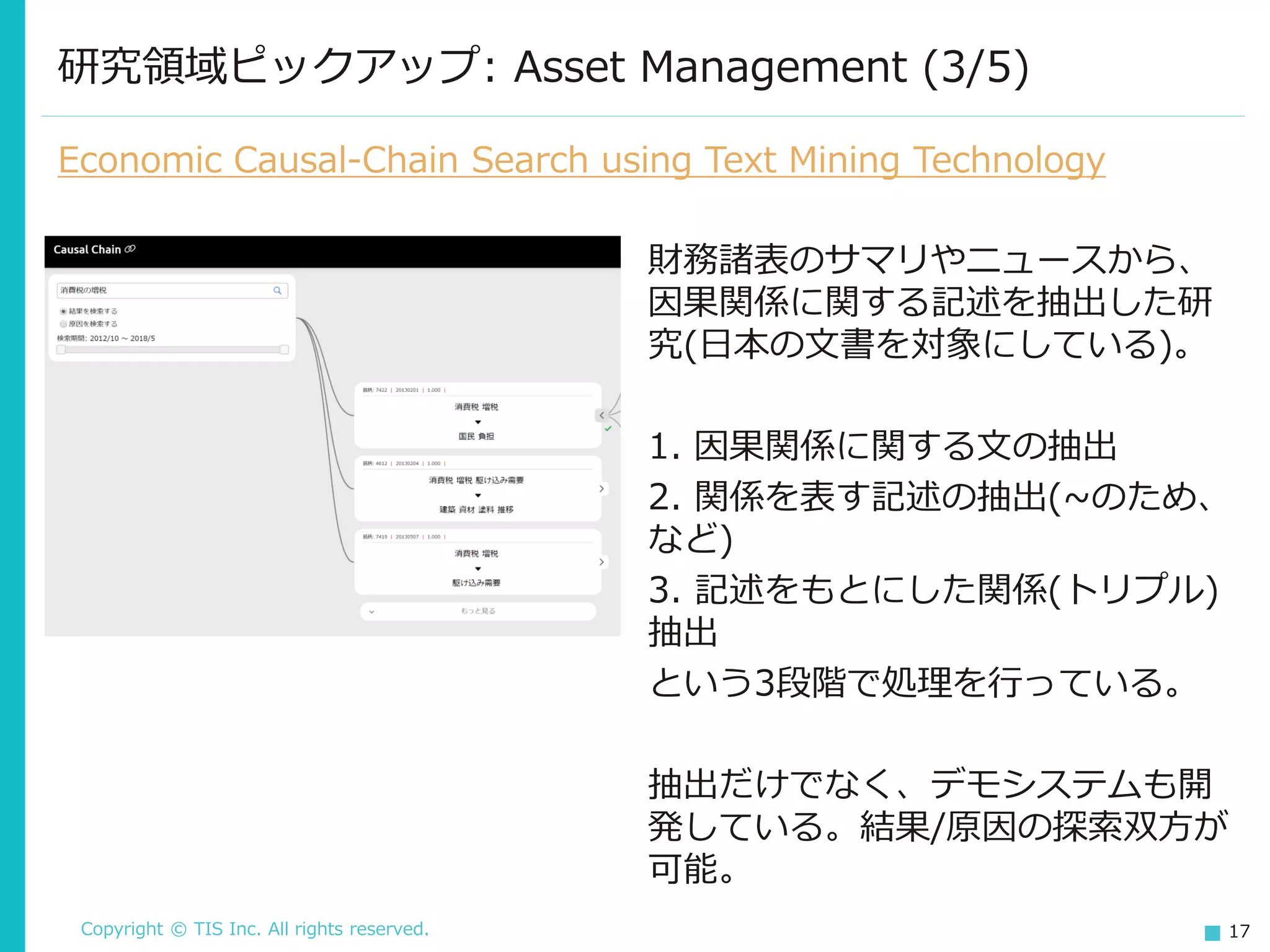 Copyright © TIS Inc. All rights reserved. 17
研究領域ピックアップ: Asset Management (3/5)
Economic Causal-Chain Search using Text Mining Technology
財務諸表のサマリやニュースから、
因果関係に関する記述を抽出した研
究(日本の文書を対象にしている)。
1. 因果関係に関する文の抽出
2. 関係を表す記述の抽出(~のため、
など)
3. 記述をもとにした関係(トリプル)
抽出
という3段階で処理を行っている。
抽出だけでなく、デモシステムも開
発している。結果/原因の探索双方が
可能。
 