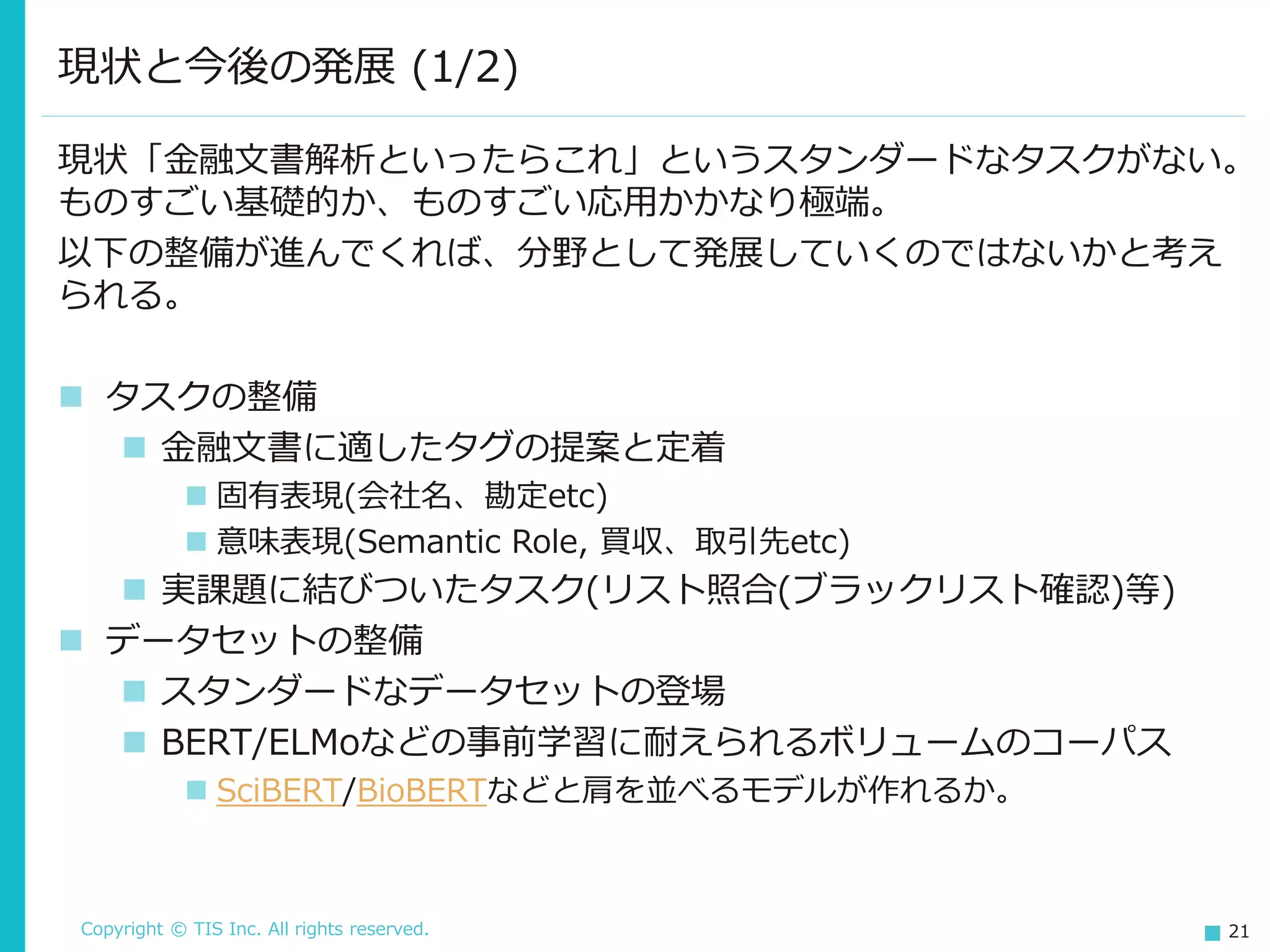 Copyright © TIS Inc. All rights reserved. 21
現状と今後の発展 (1/2)
現状「金融文書解析といったらこれ」というスタンダードなタスクがない。
ものすごい基礎的か、ものすごい応用かかなり極端。
以下の整備が進んでくれば、分野として発展していくのではないかと考え
られる。
◼ タスクの整備
◼ 金融文書に適したタグの提案と定着
◼ 固有表現(会社名、勘定etc)
◼ 意味表現(Semantic Role, 買収、取引先etc)
◼ 実課題に結びついたタスク(リスト照合(ブラックリスト確認)等)
◼ データセットの整備
◼ スタンダードなデータセットの登場
◼ BERT/ELMoなどの事前学習に耐えられるボリュームのコーパス
◼ SciBERT/BioBERTなどと肩を並べるモデルが作れるか。
 
