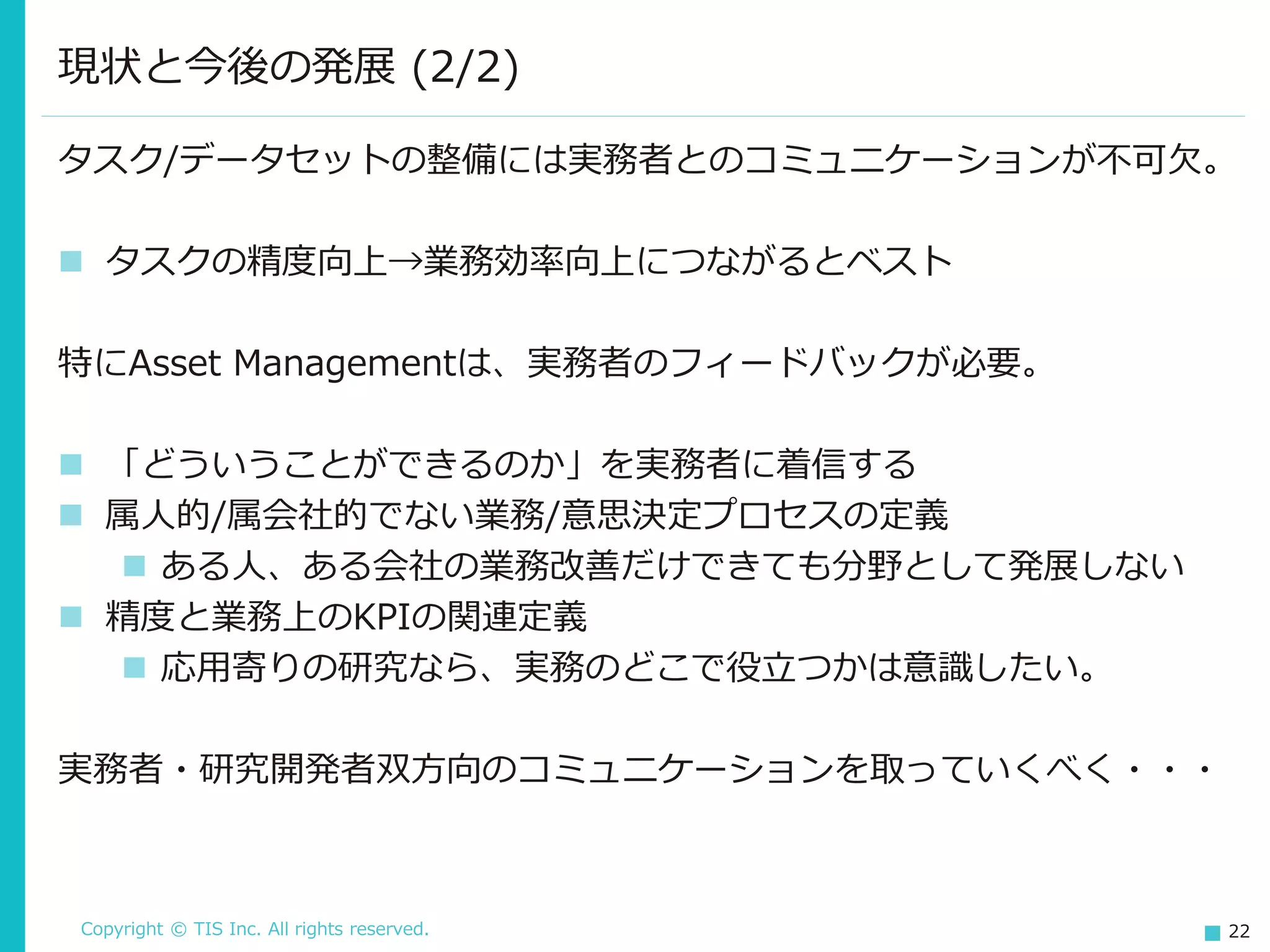 Copyright © TIS Inc. All rights reserved. 22
現状と今後の発展 (2/2)
タスク/データセットの整備には実務者とのコミュニケーションが不可欠。
◼ タスクの精度向上→業務効率向上につながるとベスト
特にAsset Managementは、実務者のフィードバックが必要。
◼ 「どういうことができるのか」を実務者に着信する
◼ 属人的/属会社的でない業務/意思決定プロセスの定義
◼ ある人、ある会社の業務改善だけできても分野として発展しない
◼ 精度と業務上のKPIの関連定義
◼ 応用寄りの研究なら、実務のどこで役立つかは意識したい。
実務者・研究開発者双方向のコミュニケーションを取っていくべく・・・
 