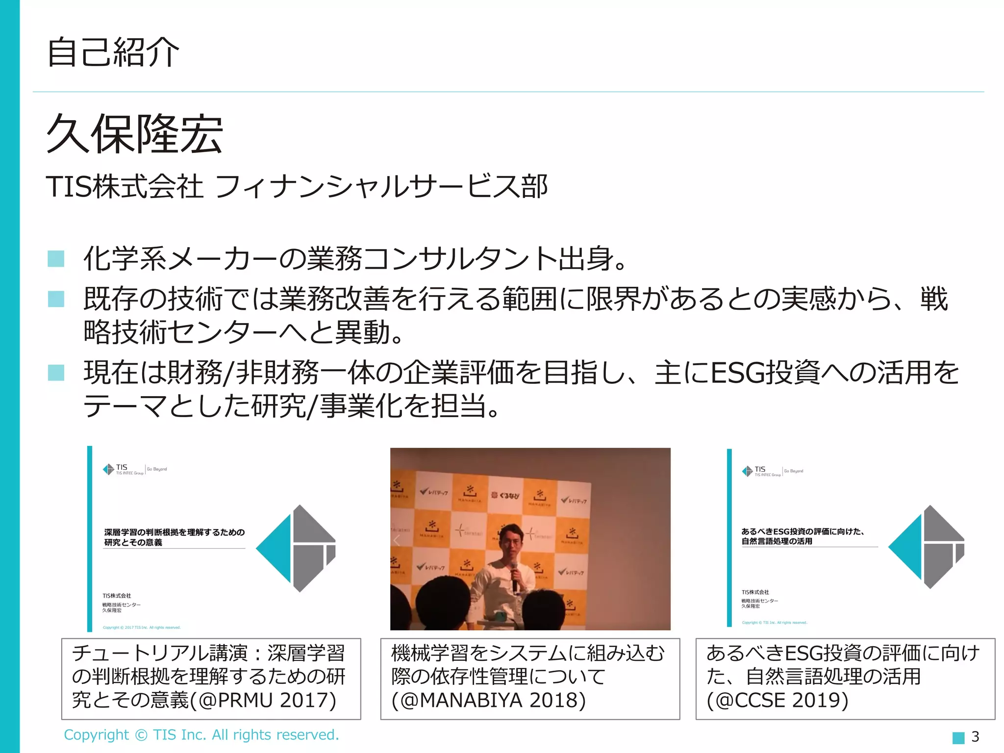 Copyright © TIS Inc. All rights reserved. 3
久保隆宏
TIS株式会社 フィナンシャルサービス部
◼ 化学系メーカーの業務コンサルタント出身。
◼ 既存の技術では業務改善を行える範囲に限界があるとの実感から、戦
略技術センターへと異動。
◼ 現在は財務/非財務一体の企業評価を目指し、主にESG投資への活用を
テーマとした研究/事業化を担当。
自己紹介
チュートリアル講演：深層学習
の判断根拠を理解するための研
究とその意義(@PRMU 2017)
機械学習をシステムに組み込む
際の依存性管理について
(@MANABIYA 2018)
あるべきESG投資の評価に向け
た、自然言語処理の活用
(@CCSE 2019)
 