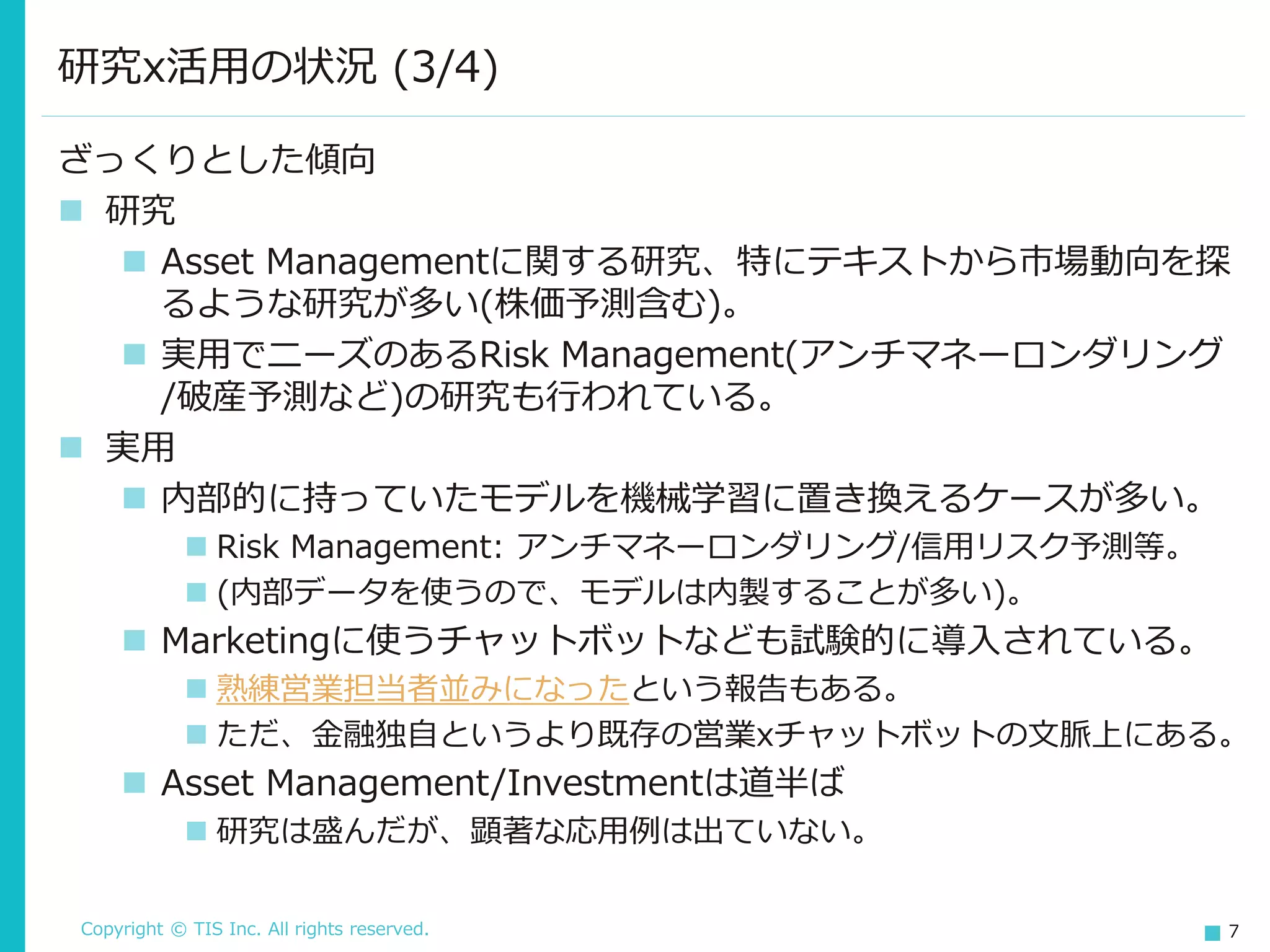 Copyright © TIS Inc. All rights reserved. 7
研究x活用の状況 (3/4)
ざっくりとした傾向
◼ 研究
◼ Asset Managementに関する研究、特にテキストから市場動向を探
るような研究が多い(株価予測含む)。
◼ 実用でニーズのあるRisk Management(アンチマネーロンダリング
/破産予測など)の研究も行われている。
◼ 実用
◼ 内部的に持っていたモデルを機械学習に置き換えるケースが多い。
◼ Risk Management: アンチマネーロンダリング/信用リスク予測等。
◼ (内部データを使うので、モデルは内製することが多い)。
◼ Marketingに使うチャットボットなども試験的に導入されている。
◼ 熟練営業担当者並みになったという報告もある。
◼ ただ、金融独自というより既存の営業xチャットボットの文脈上にある。
◼ Asset Management/Investmentは道半ば
◼ 研究は盛んだが、顕著な応用例は出ていない。
 