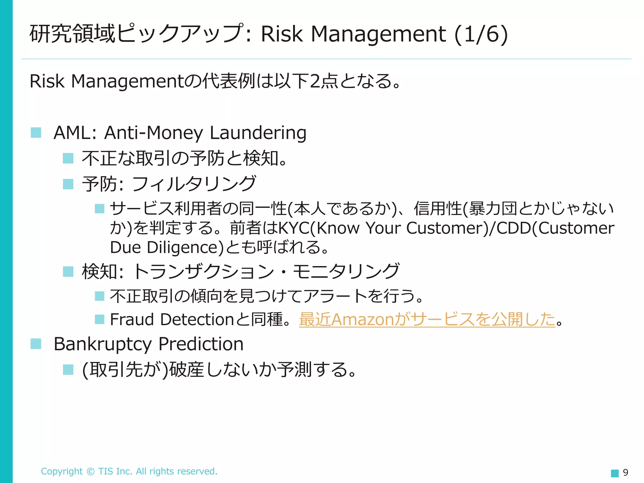 Copyright © TIS Inc. All rights reserved. 9
研究領域ピックアップ: Risk Management (1/6)
Risk Managementの代表例は以下2点となる。
◼ AML: Anti-Money Laundering
◼ 不正な取引の予防と検知。
◼ 予防: フィルタリング
◼ サービス利用者の同一性(本人であるか)、信用性(暴力団とかじゃない
か)を判定する。前者はKYC(Know Your Customer)/CDD(Customer
Due Diligence)とも呼ばれる。
◼ 検知: トランザクション・モニタリング
◼ 不正取引の傾向を見つけてアラートを行う。
◼ Fraud Detectionと同種。最近Amazonがサービスを公開した。
◼ Bankruptcy Prediction
◼ (取引先が)破産しないか予測する。
 