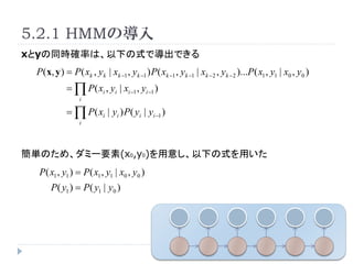 5.2.1 HMMΌ
xyͬr_ʤϡ¤ʽǌǤ
 P (x, y ) = P ( xk , yk | xk ?1 , yk ?1 ) P( xk ?1 , yk ?1 | xk ? 2 , yk ? 2 )...P ( x1 , y1 | x0 , y0 )
            =  P ( xi , yi | xi ?1 , yi ?1 )
                 i

            =  P( xi | yi ) P( yi | yi ?1 )
                 i




gΤᡢߩ`Ҫ(x0,y0)⤷¤ʽä
  P( x1 , y1 ) = P( x1 , y1 | x0 , y0 )
      P( y1 ) = P( y1 | y0 )
 